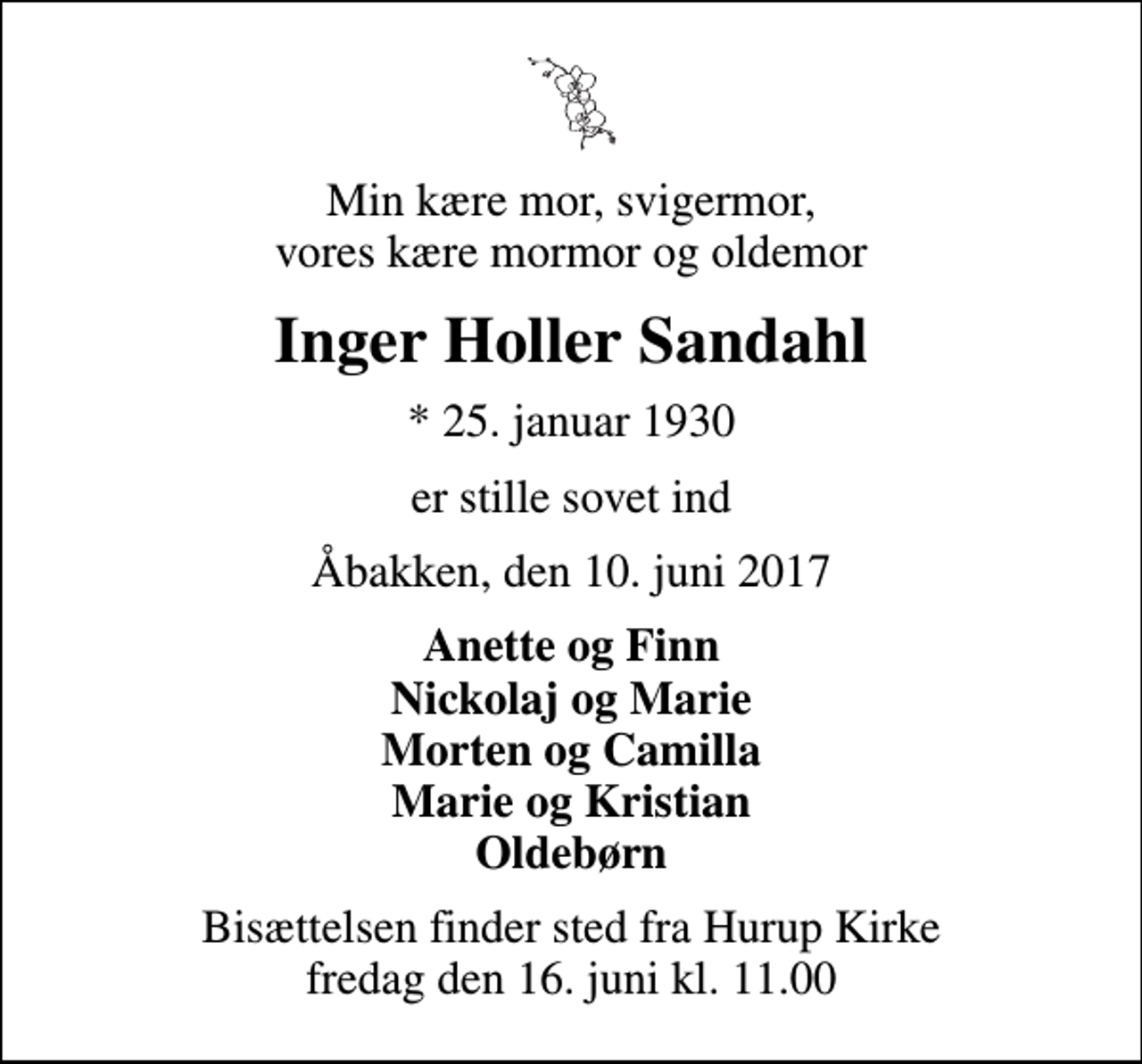 <p>Min kære mor, svigermor, vores kære mormor og oldemor<br />Inger Holler Sandahl<br />* 25. januar 1930<br />er stille sovet ind<br />Åbakken, den 10. juni 2017<br />Anette og Finn Nickolaj og Marie Morten og Camilla Marie og Kristian Oldebørn<br />Bisættelsen finder sted fra Hurup Kirke fredag den 16. juni kl. 11.00</p>