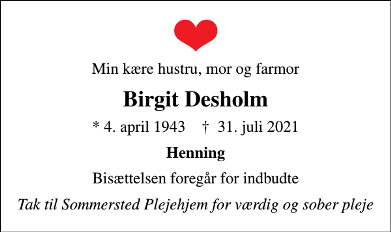 <p>Min kære hustru, mor og farmor<br />Birgit Desholm<br />* 4. april 1943 ✝ 31. juli 2021<br />Henning<br />Bisættelsen foregår for indbudte<br />Tak til Sommersted Plejehjem for værdig og sober pleje</p>
