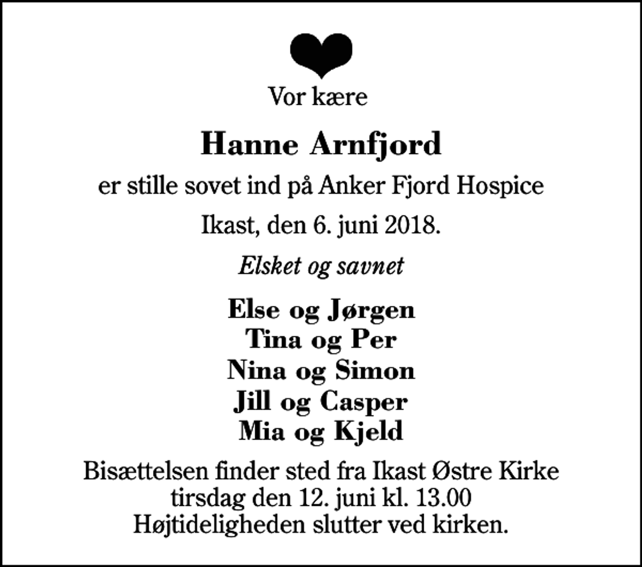 <p>Vor kære<br />Hanne Arnfjord<br />er stille sovet ind på Anker Fjord Hospice<br />Ikast, den 6. juni 2018.<br />Elsket og savnet<br />Else og Jørgen Tina og Per Nina og Simon Jill og Casper Mia og Kjeld<br />Bisættelsen finder sted fra Ikast Østre Kirke tirsdag den 12. juni kl. 13.00 Højtideligheden slutter ved kirken.</p>