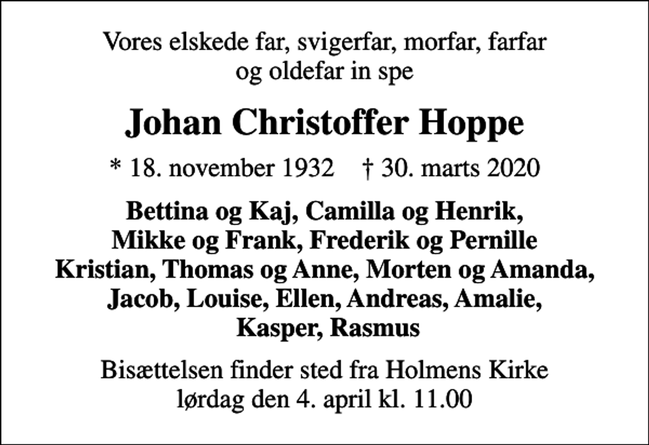 <p>Vores elskede far, svigerfar, morfar, farfar og oldefar in spe<br />Johan Christoffer Hoppe<br />* 18. november 1932 ✝ 30. marts 2020<br />Bettina og Kaj, Camilla og Henrik, Mikke og Frank, Frederik og Pernille Kristian, Thomas og Anne, Morten og Amanda, Jacob, Louise, Ellen, Andreas, Amalie, Kasper, Rasmus<br />Bisættelsen har fundet sted</p>
