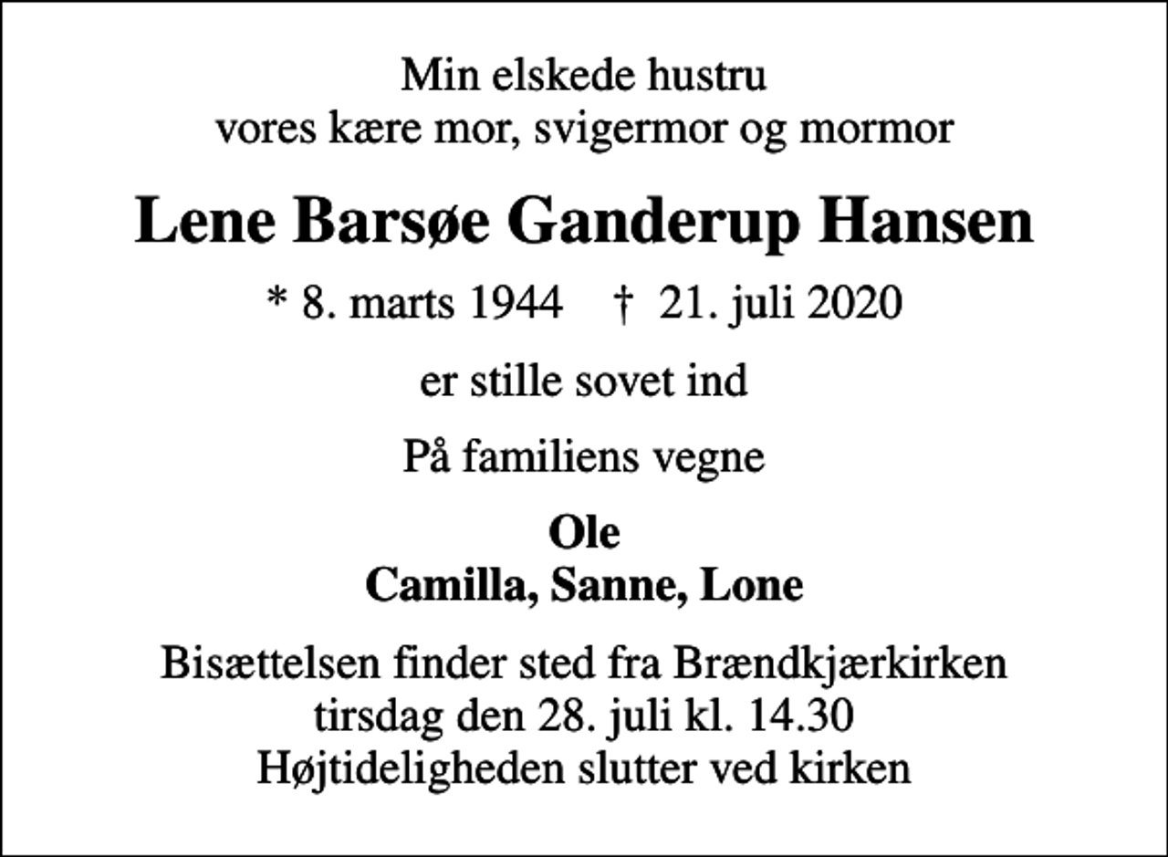 <p>Min elskede hustru vores kære mor, svigermor og mormor<br />Lene Barsøe Ganderup Hansen<br />* 8. marts 1944 ✝ 21. juli 2020<br />er stille sovet ind<br />På familiens vegne<br />Ole Camilla, Sanne, Lone<br />Bisættelsen finder sted fra Brændkjærkirken tirsdag den 28. juli kl. 14.30 Højtideligheden slutter ved kirken</p>