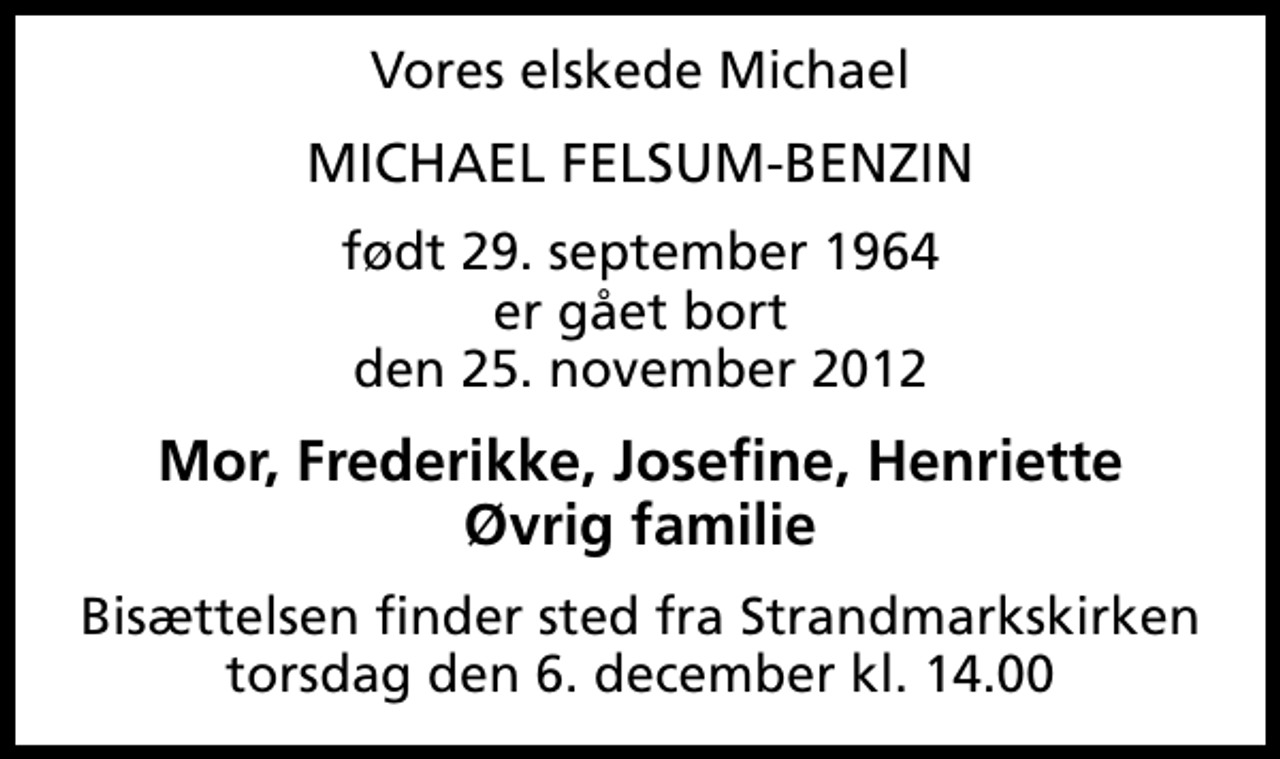 <p>Vores elskede Michael<br />MICHAEL FELSUM-BENZIN<br />født 29. september 1964 er gået bort den 25. november 2012<br />Mor, Frederikke, Josefine, Henriette Øvrig familie<br />Bisættelsen finder sted fra Strandmarkskirken torsdag den 6. december kl. 14.00</p>