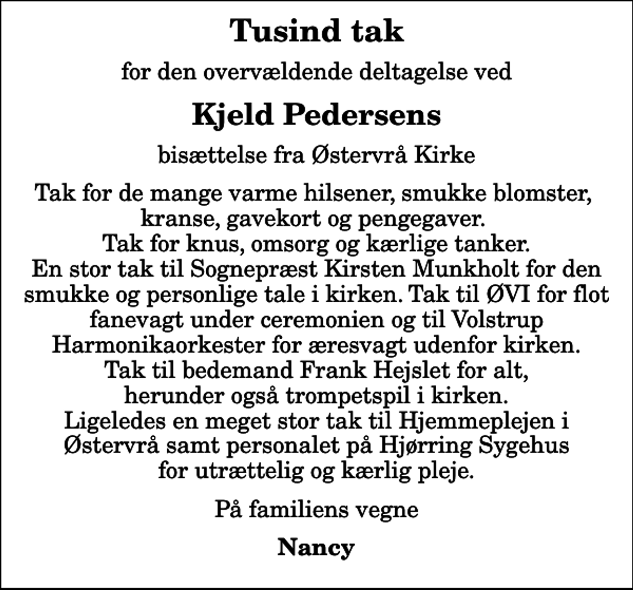 <p>Tusind tak<br />for den overvældende deltagelse ved<br />Kjeld Pedersens<br />bisættelse fra Østervrå Kirke<br />Tak for de mange varme hilsener, smukke blomster, kranse, gavekort og pengegaver. Tak for knus, omsorg og kærlige tanker. En stor tak til Sognepræst Kirsten Munkholt for den smukke og personlige tale i kirken. Tak til ØVI for flot fanevagt under ceremonien og til Volstrup Harmonikaorkester for æresvagt udenfor kirken. Tak til bedemand Frank Hejslet for alt, herunder også trompetspil i kirken. Ligeledes en meget stor tak til Hjemmeplejen i Østervrå samt personalet på Hjørring Sygehus for utrættelig og kærlig pleje.<br />På familiens vegne<br />Nancy</p>