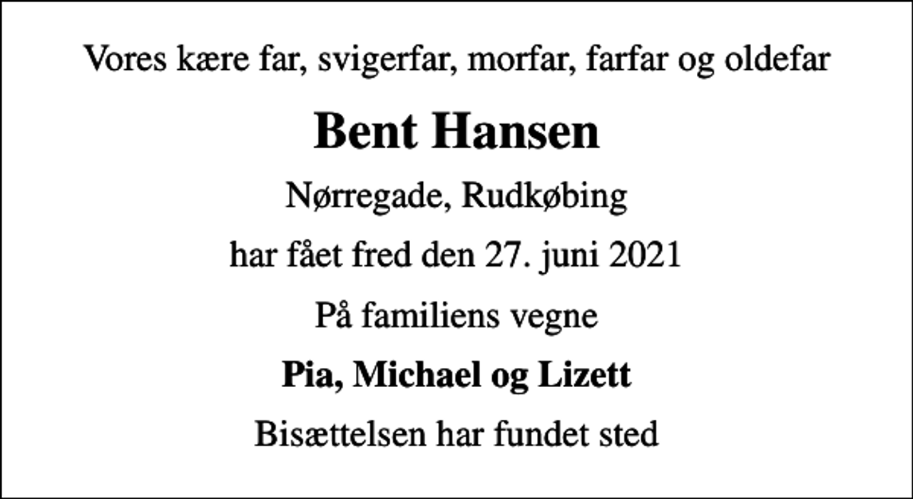 <p>Vores kære far, svigerfar, morfar, farfar og oldefar<br />Bent Hansen<br />Nørregade, Rudkøbing<br />har fået fred den 27. juni 2021<br />På familiens vegne<br />Pia, Michael og Lizett<br />Bisættelsen har fundet sted</p>
