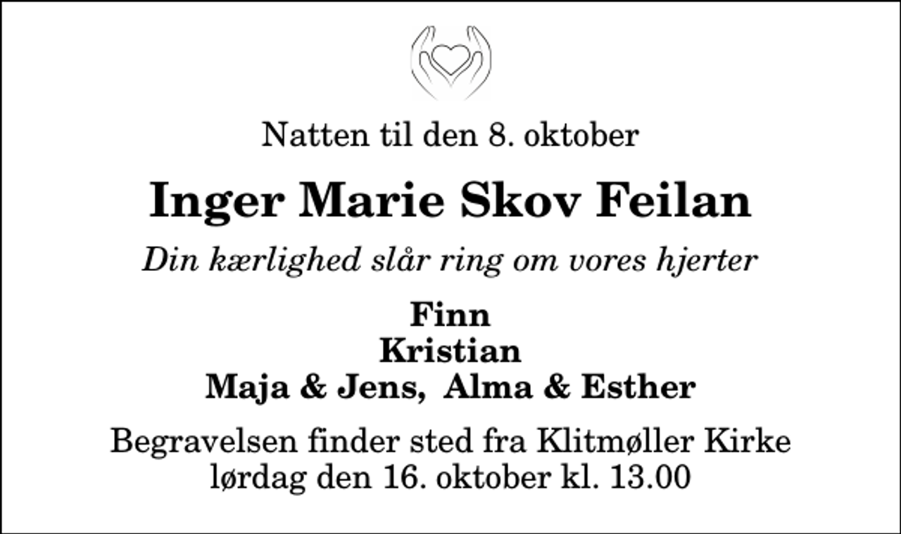 <p>Natten til den 8. oktober<br />Inger Marie Skov Feilan<br />Din kærlighed slår ring om vores hjerter<br />Finn Kristian Maja &amp; Jens, Alma &amp; Esther<br />Begravelsen finder sted fra Klitmøller Kirke lørdag den 16. oktober kl. 13.00</p>