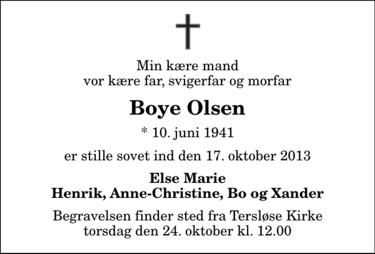 <p>Min kære mand vor kære far, svigerfar og morfar<br />Boye Olsen<br />* 10. juni 1941<br />er stille sovet ind den 17. oktober 2013<br />Else Marie Henrik, Anne-Christine, Bo og Xander<br />Begravelsen finder sted fra Tersløse Kirke torsdag den 24. oktober kl. 12.00</p>
