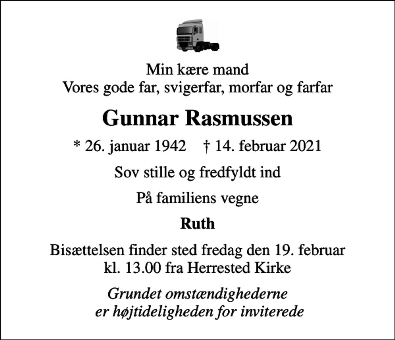<p>Min kære mand Vores gode far, svigerfar, morfar og farfar<br />Gunnar Rasmussen<br />* 26. januar 1942 ✝ 14. februar 2021<br />Sov stille og fredfyldt ind<br />På familiens vegne<br />Ruth<br />Bisættelsen finder sted fredag den 19. februar kl. 13.00 fra Herrested Kirke<br />Grundet omstændighederne er højtideligheden for inviterede</p>