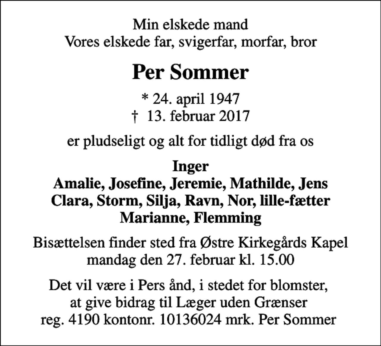 <p>Min elskede mand Vores elskede far, svigerfar, morfar, bror<br />Per Sommer<br />* 24. april 1947<br />✝ 13. februar 2017<br />er pludseligt og alt for tidligt død fra os<br />Inger Amalie, Josefine, Jeremie, Mathilde, Jens Clara, Storm, Silja, Ravn, Nor, lille-fætter Marianne, Flemming<br />Bisættelsen finder sted fra Østre Kirkegårds Kapel mandag den 27. februar kl. 15.00<br />Det vil være i Pers ånd, i stedet for blomster, at give bidrag til Læger uden Grænser reg. 4190 kontonr. 10136024 mrk. Per Sommer<br />I stedet for evt. blomster kan man betænke<br />Læger uden Grænser reg.4190kontonr.10136024mrk. Per<br />Sommer</p>