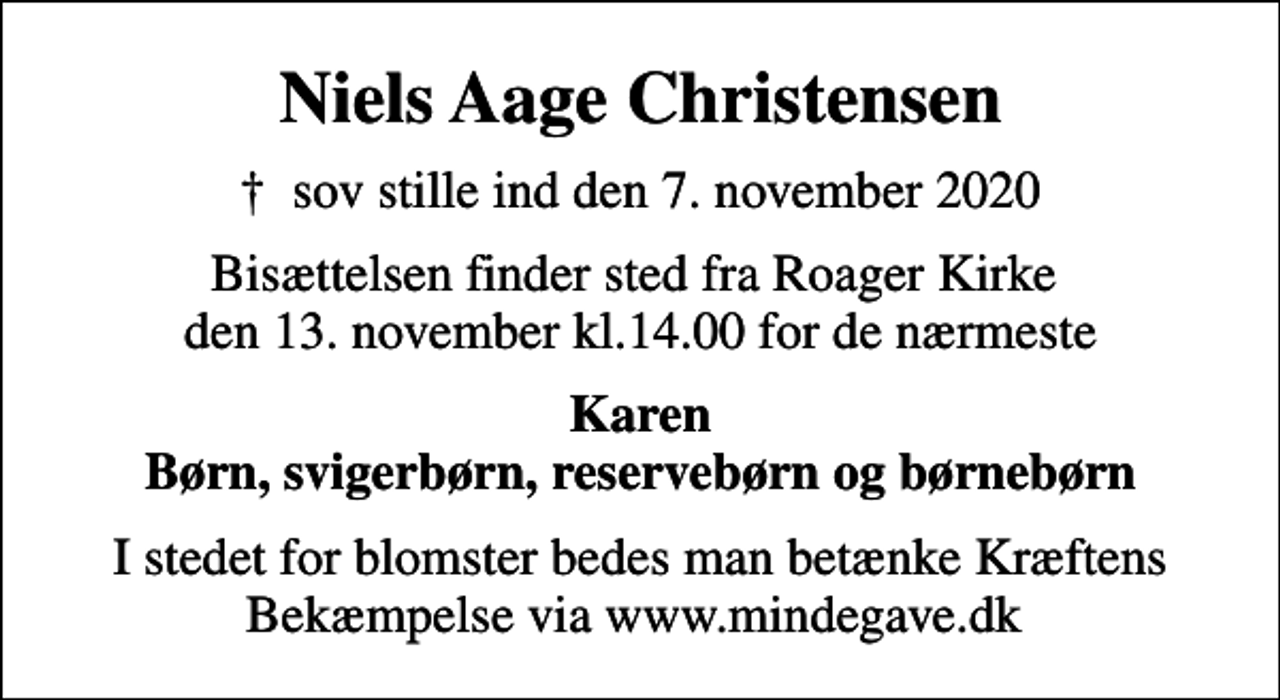 <p>Niels Aage Christensen<br />✝ sov stille ind den 7. november 2020<br />Bisættelsen finder sted fra Roager Kirke den 13. november kl.14.00 for de nærmeste<br />Karen Børn, svigerbørn, reservebørn og børnebørn<br />I stedet for blomster bedes man betænke Kræftens Bekæmpelse via www.mindegave.dk</p>