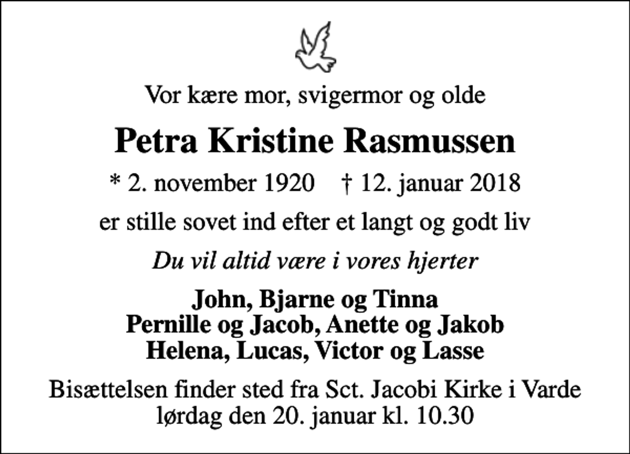 <p>Vor kære mor, svigermor og olde<br />Petra Kristine Rasmussen<br />* 2. november 1920 ✝ 12. januar 2018<br />er stille sovet ind efter et langt og godt liv<br />Du vil altid være i vores hjerter<br />John, Bjarne og Tinna Pernille og Jacob, Anette og Jakob Helena, Lucas, Victor og Lasse<br />Bisættelsen finder sted fra Sct. Jacobi Kirke i Varde lørdag den 20. januar kl. 10.30</p>
