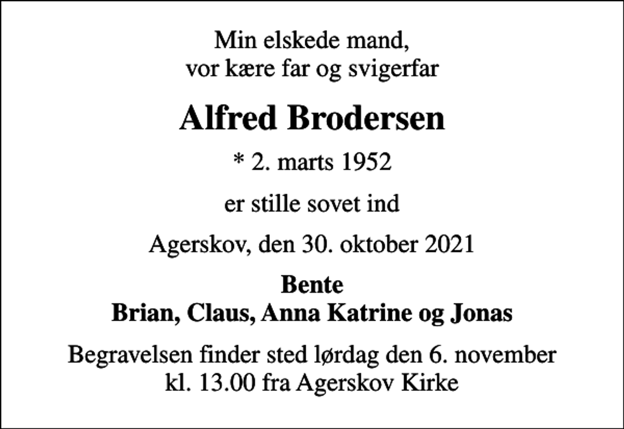 <p>Min elskede mand, vor kære far og svigerfar<br />Alfred Brodersen<br />* 2. marts 1952<br />er stille sovet ind<br />Agerskov, den 30. oktober 2021<br />Bente Brian, Claus, Anna Katrine og Jonas<br />Begravelsen finder sted lørdag den 6. november kl. 13.00 fra Agerskov Kirke</p>