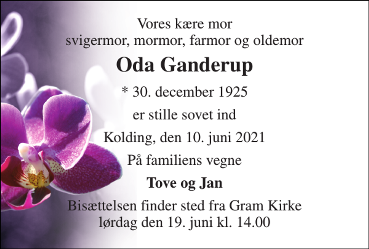 <p>Vores kære mor svigermor, mormor, farmor og oldemor<br />Oda Ganderup<br />* 30. december 1925<br />er stille sovet ind<br />Kolding, den 10. juni 2021<br />På familiens vegne<br />Tove og Jan<br />Bisættelsen finder sted fra Gram Kirke lørdag den 19. juni kl. 14.00</p>