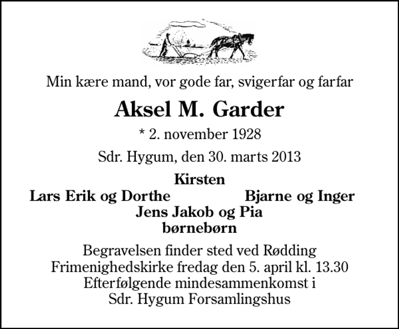 <p>Min kære mand, vor gode far, svigerfar og farfar<br />Aksel M. Garder<br />* 2. november 1928<br />Sdr. Hygum, den 30. marts 2013<br />Kirsten<br />Lars Erik og Dorthe<br />Bjarne og Inger<br />Begravelsen finder sted ved Rødding Frimenighedskirke fredag den 5. april kl. 13.30 Efterfølgende mindesammenkomst i Sdr. Hygum Forsamlingshus</p>