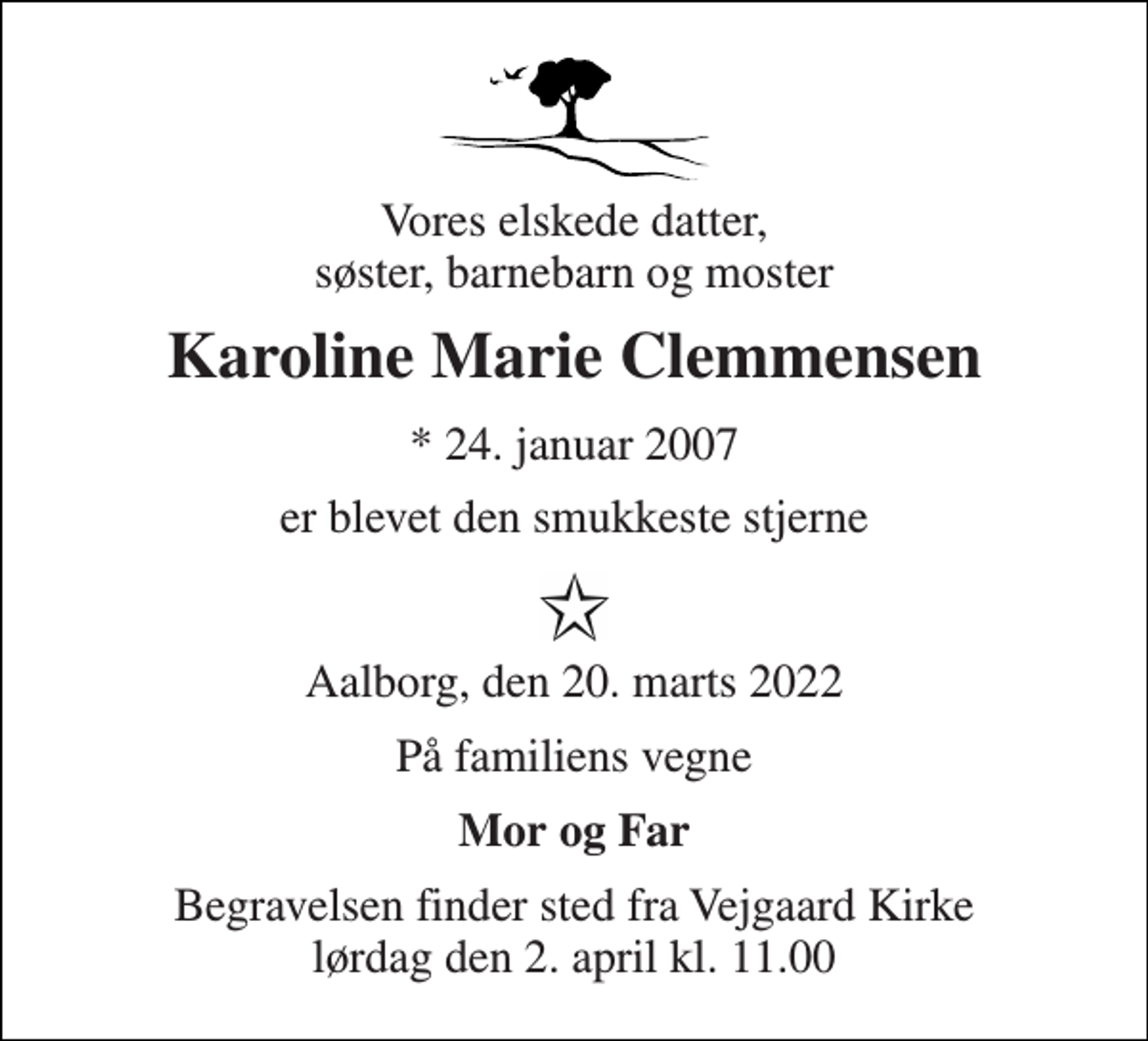 <p>Vores elskede datter, søster, barnebarn og moster<br />Karoline Marie Clemmensen<br />*​ 24. januar 2007<br />er blevet den smukkeste stjerne<br />Aalborg, den 20. marts 2022<br />På familiens vegne<br />Mor og Far<br />Begravelsen​ finder sted fra Vejgaard Kirke​ lørdag den 2. april​ kl. 11.00</p>