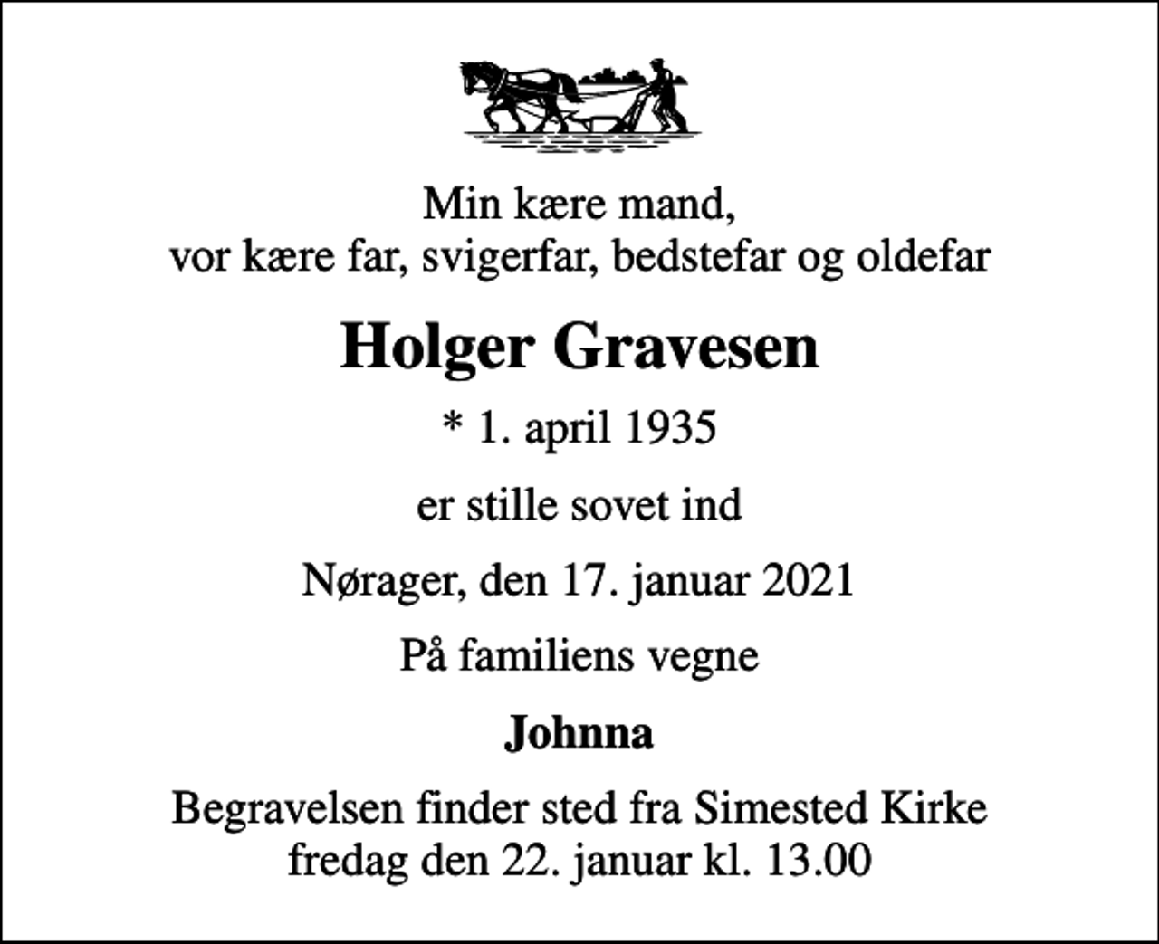 <p>Min kære mand, vor kære far, svigerfar, bedstefar og oldefar<br />Holger Gravesen<br />* 1. april 1935<br />er stille sovet ind<br />Nørager, den 17. januar 2021<br />På familiens vegne<br />Johnna<br />Begravelsen finder sted fra Simested Kirke fredag den 22. januar kl. 13.00</p>