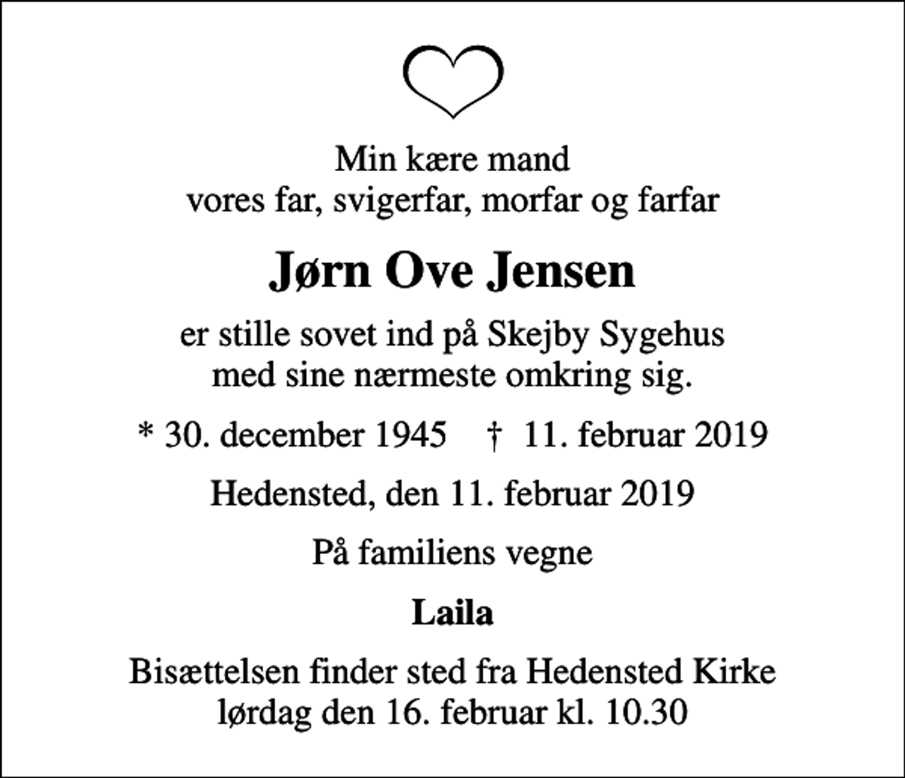 <p>Min kære mand vores far, svigerfar, morfar og farfar<br />Jørn Ove Jensen<br />er stille sovet ind på Skejby Sygehus med sine nærmeste omkring sig.<br />* 30. december 1945 ✝ 11. februar 2019<br />Hedensted, den 11. februar 2019<br />På familiens vegne<br />Laila<br />Bisættelsen finder sted fra Hedensted Kirke lørdag den 16. februar kl. 10.30</p>