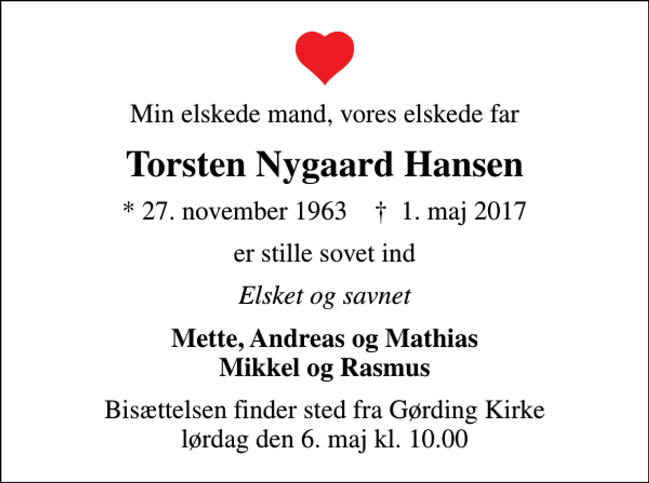 <p>Min elskede mand, vores elskede far<br />Torsten Nygaard Hansen<br />* 27. november 1963 ✝ 1. maj 2017<br />er stille sovet ind<br />Elsket og savnet<br />Mette, Andreas og Mathias Mikkel og Rasmus<br />Bisættelsen finder sted fra Gørding Kirke lørdag den 6. maj kl. 10.00</p>