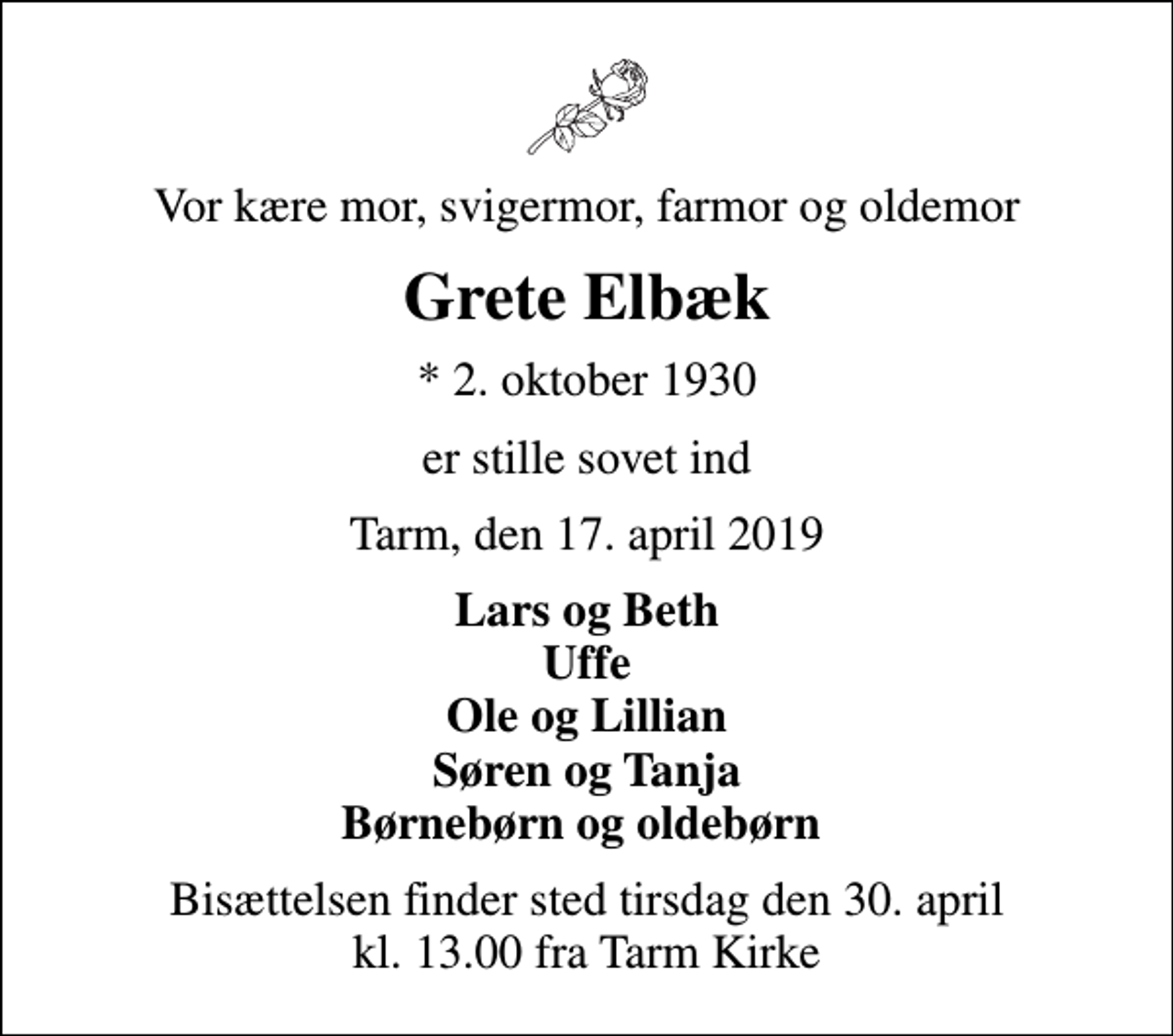 <p>Vor kære mor, svigermor, farmor og oldemor<br />Grete Elbæk<br />* 2. oktober 1930<br />er stille sovet ind<br />Tarm, den 17. april 2019<br />Lars og Beth Uffe Ole og Lillian Søren og Tanja Børnebørn og oldebørn<br />Bisættelsen finder sted tirsdag den 30. april kl. 13.00 fra Tarm Kirke</p>