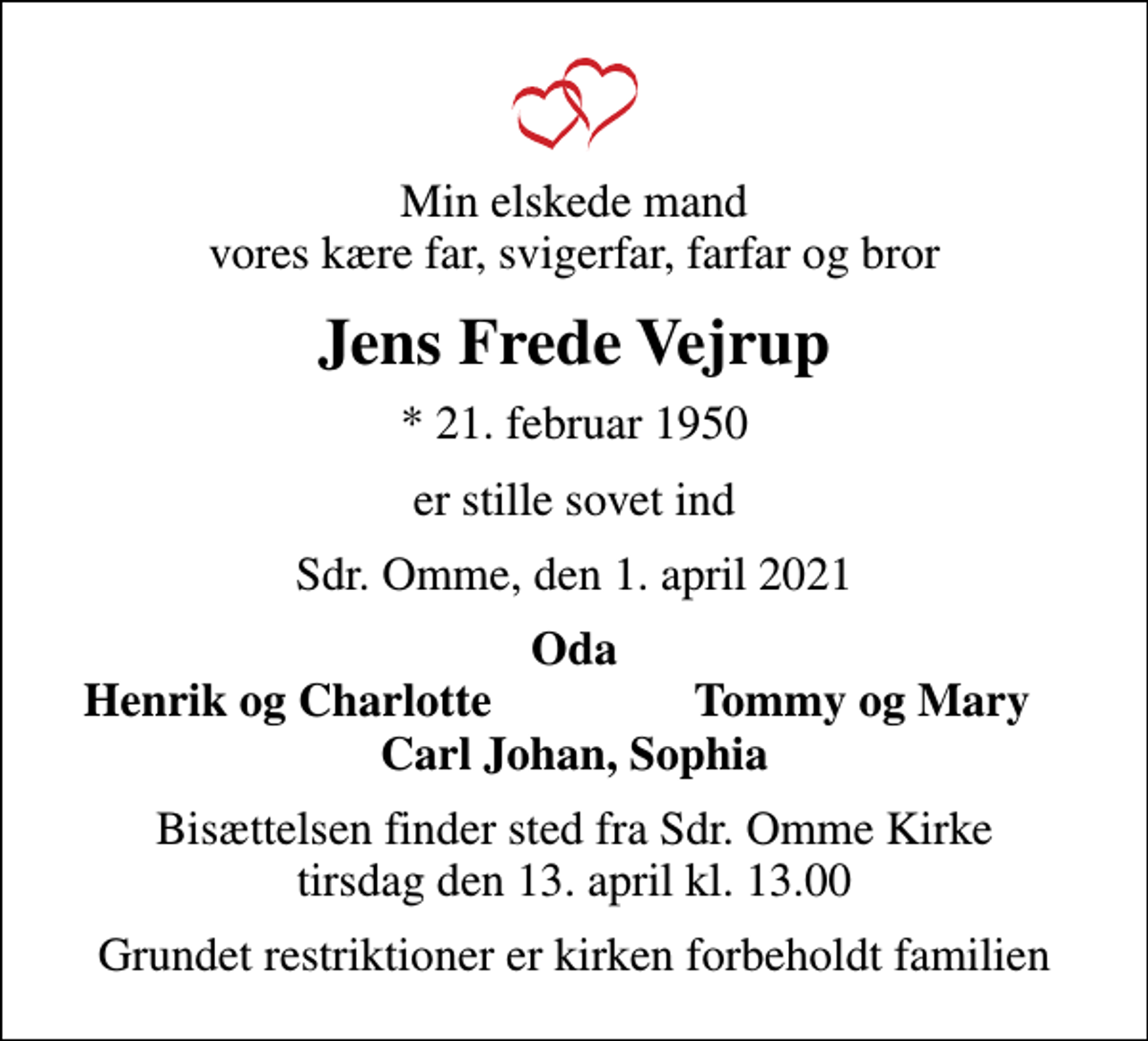 <p>Min elskede mand vores kære far, svigerfar, farfar og bror<br />Jens Frede Vejrup<br />* 21. februar 1950<br />er stille sovet ind<br />Sdr. Omme, den 1. april 2021<br />Oda<br />Henrik og Charlotte<br />Tommy og Mary<br />Bisættelsen finder sted fra Sdr. Omme Kirke tirsdag den 13. april kl. 13.00<br />Grundet restriktioner er kirken forbeholdt familien</p>