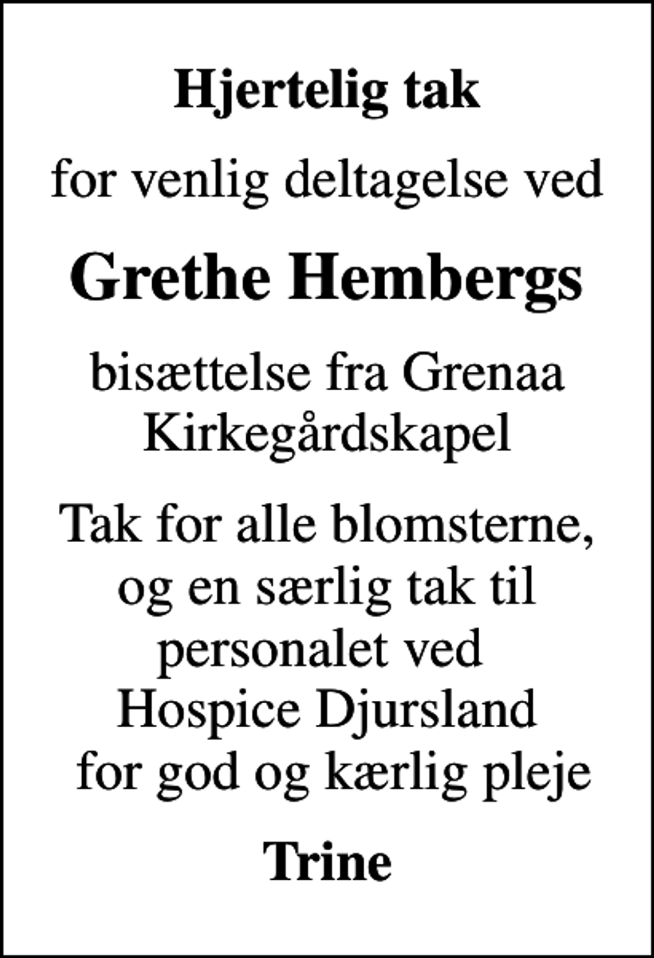 <p>Hjertelig tak<br />for venlig deltagelse ved<br />Grethe Hembergs<br />bisættelse fra Grenaa Kirkegårdskapel<br />Tak for alle blomsterne, og en særlig tak til personalet ved Hospice Djursland for god og kærlig pleje<br />Trine</p>