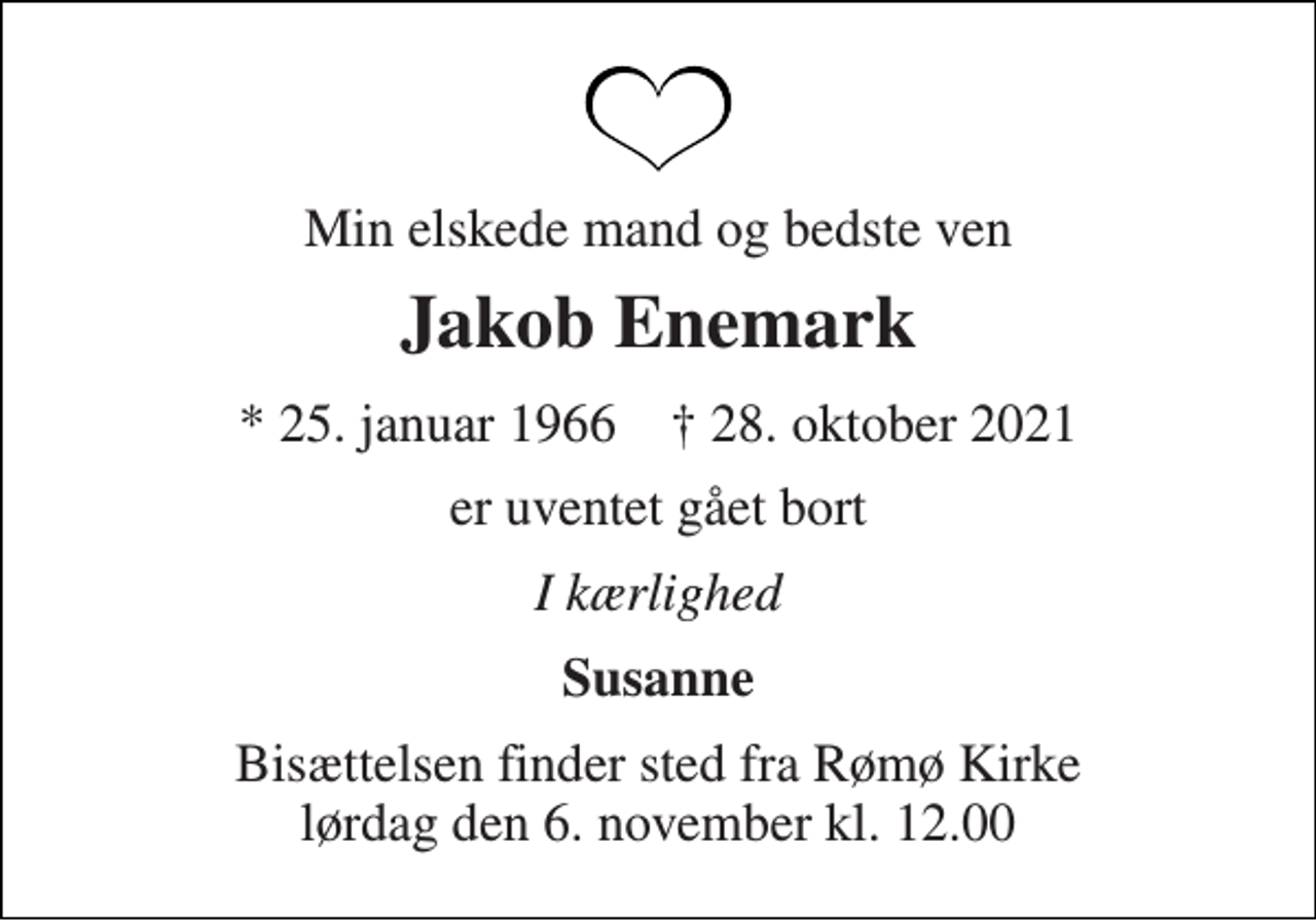 <p>Min elskede mand og bedste ven<br />Jakob Enemark<br />* 25. januar 1966 † 28. oktober 2021<br />er uventet gået bort<br />I kærlighed<br />Susanne<br />Bisættelsen finder sted fra Rømø Kirke lørdag den 6. november kl. 12.00</p>