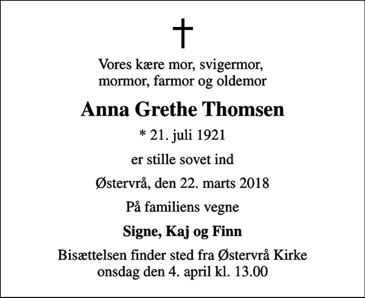 <p>Vores kære mor, svigermor, mormor, farmor og oldemor<br />Anna Grethe Thomsen<br />* 21. juli 1921<br />er stille sovet ind<br />Østervrå, den 22. marts 2018<br />På familiens vegne<br />Signe, Kaj og Finn<br />Bisættelsen finder sted fra Østervrå Kirke onsdag den 4. april kl. 13.00</p>