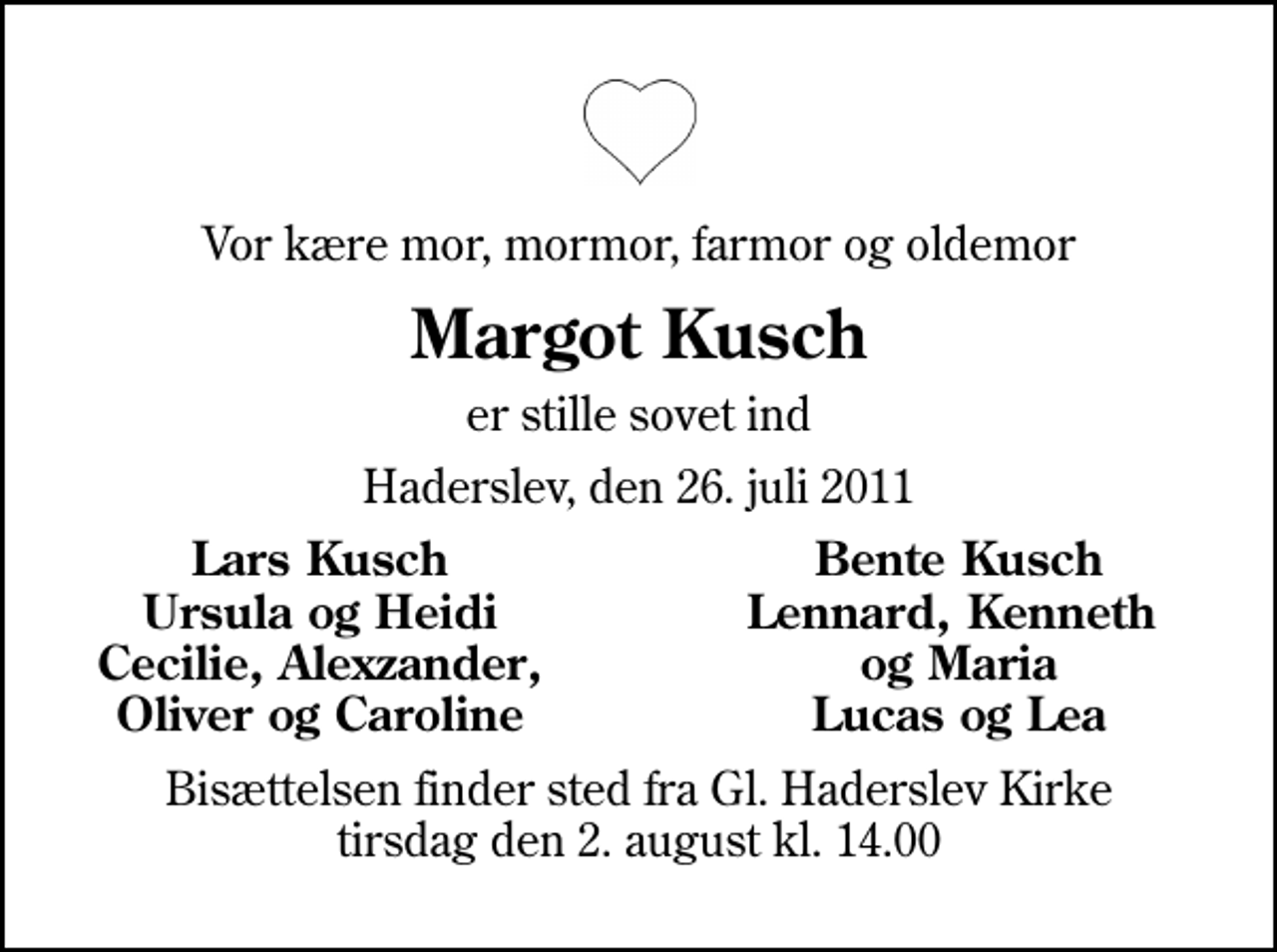 <p>Vor kære mor, mormor, farmor og oldemor<br />Margot Kusch<br />er stille sovet ind<br />Haderslev, den 26. juli 2011<br />Lars Kusch<br />Bente Kusch<br />Ursula og Heidi<br />Lennard, Kenneth<br />Cecilie, Alexzander,<br />og Maria<br />Oliver og Caroline<br />Lucas og Lea<br />Bisættelsen finder sted fra Gl. Haderslev Kirke tirsdag den 2. august kl. 14.00</p>