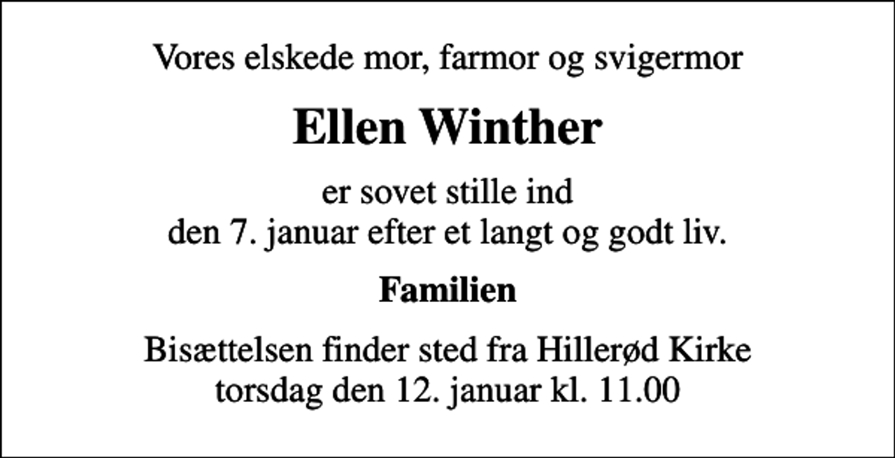 <p>Vores elskede mor, farmor og svigermor<br />Ellen Winther<br />er sovet stille ind den 7. januar efter et langt og godt liv.<br />Familien<br />Bisættelsen finder sted fra Hillerød Kirke torsdag den 12. januar kl. 11.00</p>