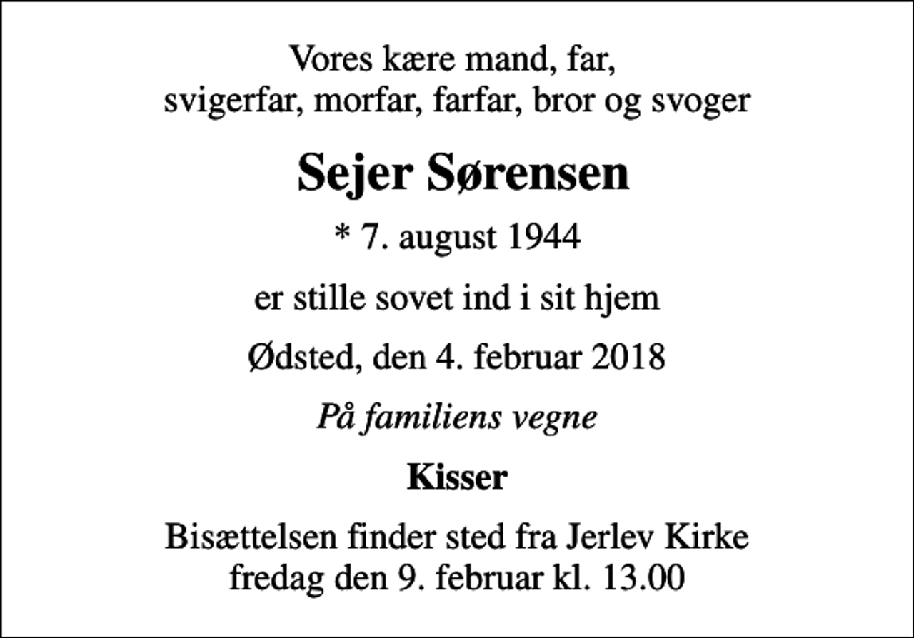 <p>Vores kære mand, far, svigerfar, morfar, farfar, bror og svoger<br />Sejer Sørensen<br />* 7. august 1944<br />er stille sovet ind i sit hjem<br />Ødsted, den 4. februar 2018<br />På familiens vegne<br />Kisser<br />Bisættelsen finder sted fra Jerlev Kirke fredag den 9. februar kl. 13.00</p>