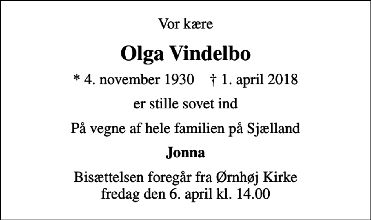 <p>Vor kære<br />Olga Vindelbo<br />* 4. november 1930 ✝ 1. april 2018<br />er stille sovet ind<br />På vegne af hele familien på Sjælland<br />Jonna<br />Bisættelsen foregår fra Ørnhøj Kirke fredag den 6. april kl. 14.00</p>