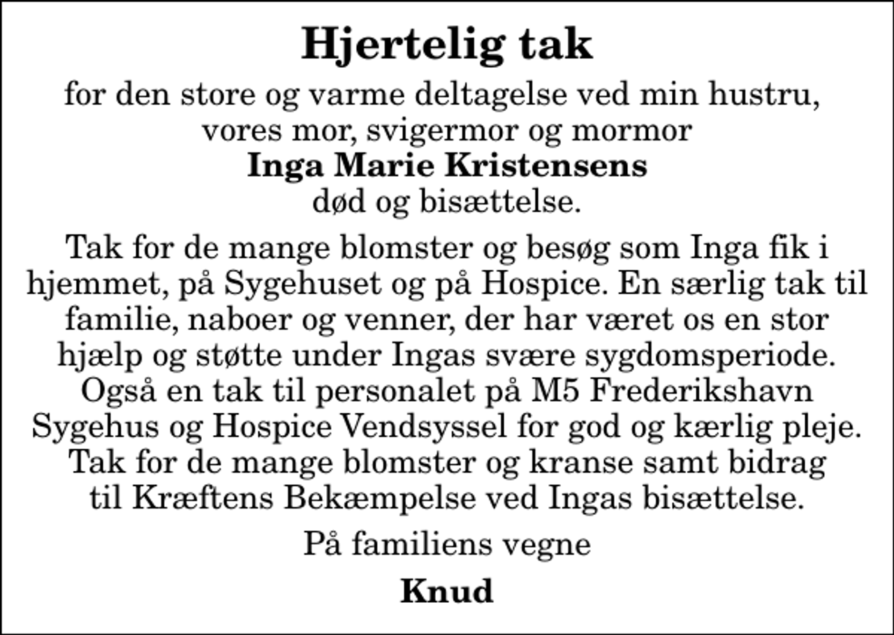 <p>Hjertelig tak<br />for den store og varme deltagelse ved min hustru, vores mor, svigermor og mormor <em>Inga Marie Kristensens</em> død og bisættelse.<br />Tak for de mange blomster og besøg som Inga fik i hjemmet, på Sygehuset og på Hospice. En særlig tak til familie, naboer og venner, der har været os en stor hjælp og støtte under Ingas svære sygdomsperiode. Også en tak til personalet på M5 Frederikshavn Sygehus og Hospice Vendsyssel for god og kærlig pleje. Tak for de mange blomster og kranse samt bidrag til Kræftens Bekæmpelse ved Ingas bisættelse.<br />På familiens vegne<br />Knud</p>