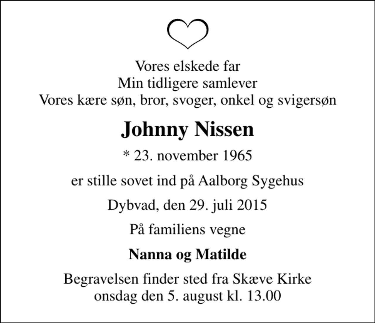 <p>Vores elskede far Min tidligere samlever Vores kære søn, bror, svoger, onkel og svigersøn<br />Johnny Nissen<br />* 23. november 1965<br />er stille sovet ind på Aalborg Sygehus<br />Dybvad, den 29. juli 2015<br />På familiens vegne<br />Nanna og Matilde<br />Begravelsen finder sted fra Skæve Kirke onsdag den 5. august kl. 13.00</p>