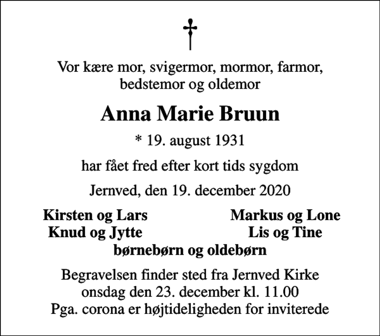 <p>Vor kære mor, svigermor, mormor, farmor, bedstemor og oldemor<br />Anna Marie Bruun<br />* 19. august 1931<br />har fået fred efter kort tids sygdom<br />Jernved, den 19. december 2020<br />Kirsten og Lars<br />Markus og Lone<br />Knud og Jytte<br />Lis og Tine<br />Begravelsen finder sted fra Jernved Kirke onsdag den 23. december kl. 11.00 Pga. corona er højtideligheden for inviterede</p>