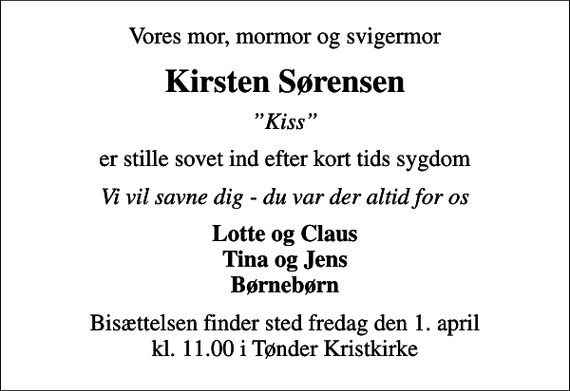 <p>Vores mor, mormor og svigermor<br />Kirsten Sørensen<br />Kiss<br />er stille sovet ind efter kort tids sygdom<br />Vi vil savne dig - du var der altid for os<br />Lotte og Claus Tina og Jens Børnebørn<br />Bisættelsen finder sted fredag den 1. april kl. 11.00 i Tønder Kristkirke</p>