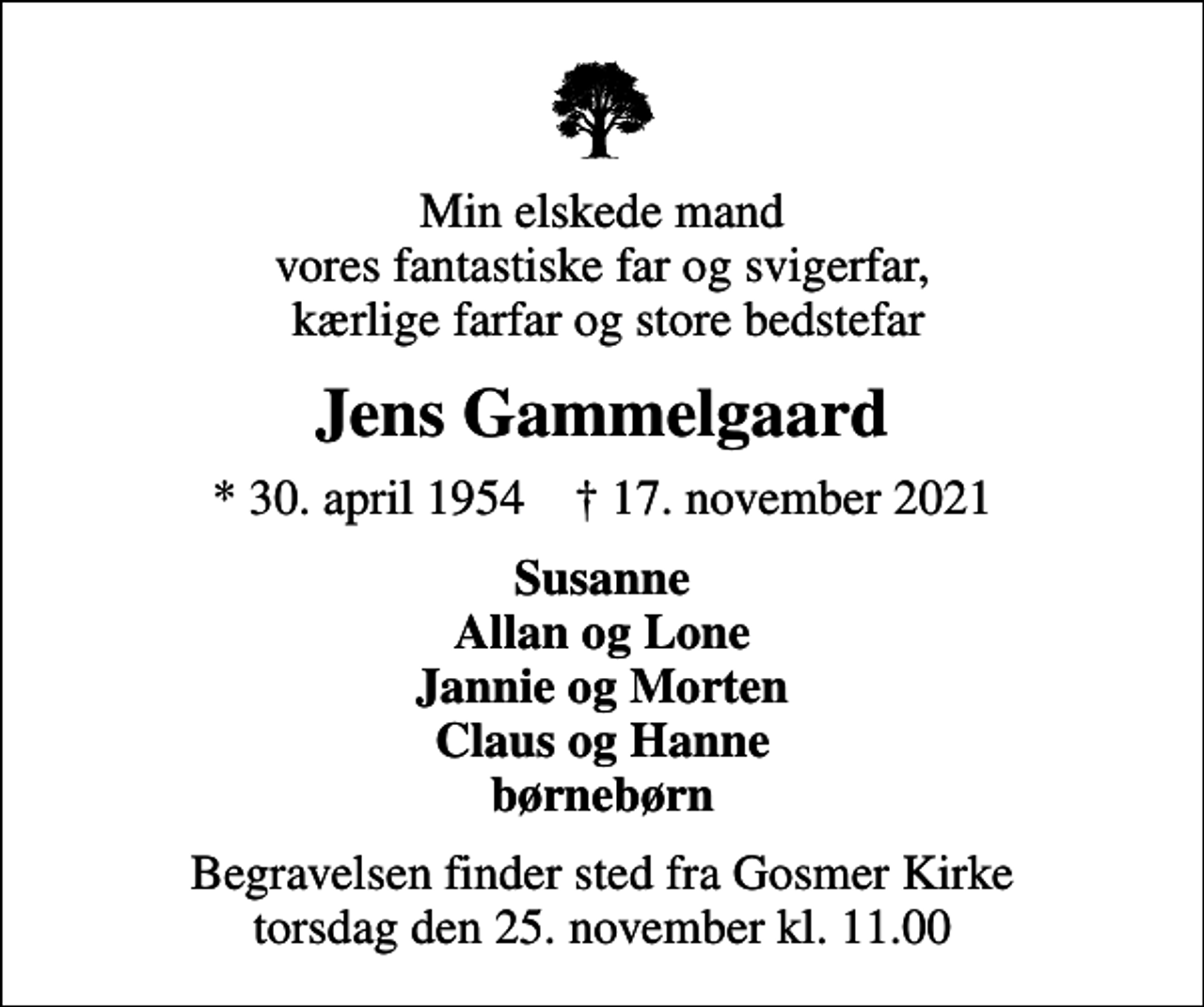 <p>Min elskede mand vores fantastiske far og svigerfar, kærlige farfar og store bedstefar<br />Jens Gammelgaard<br />* 30. april 1954 ✝ 17. november 2021<br />Susanne Allan og Lone Jannie og Morten Claus og Hanne børnebørn<br />Begravelsen finder sted fra Gosmer Kirke torsdag den 25. november kl. 11.00</p>