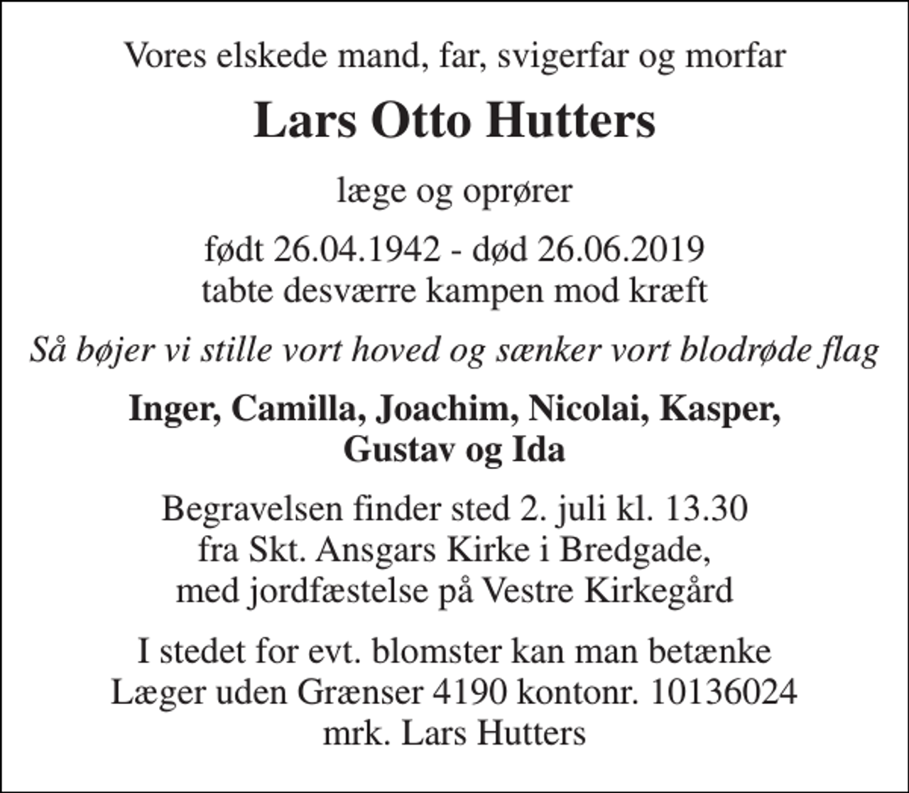 <p>Vores elskede mand, far, svigerfar og morfar<br />Lars Otto Hutters<br />læge og oprører<br />født 26.04.1942 - død 26.06.2019 tabte desværre kampen mod kræft<br />Så bøjer vi stille vort hoved og sænker vort blodrøde flag<br />Inger, Camilla, Joachim, Nicolai, Kasper, Gustav og Ida<br />Begravelsen finder sted 2. juli kl. 13.30 fra Skt. Ansgars Kirke i Bredgade, med jordfæstelse på Vestre Kirkegård<br />I stedet for evt. blomster kan man betænke Læger uden Grænser 4190 kontonr. 10136024 mrk. Lars Hutters</p>