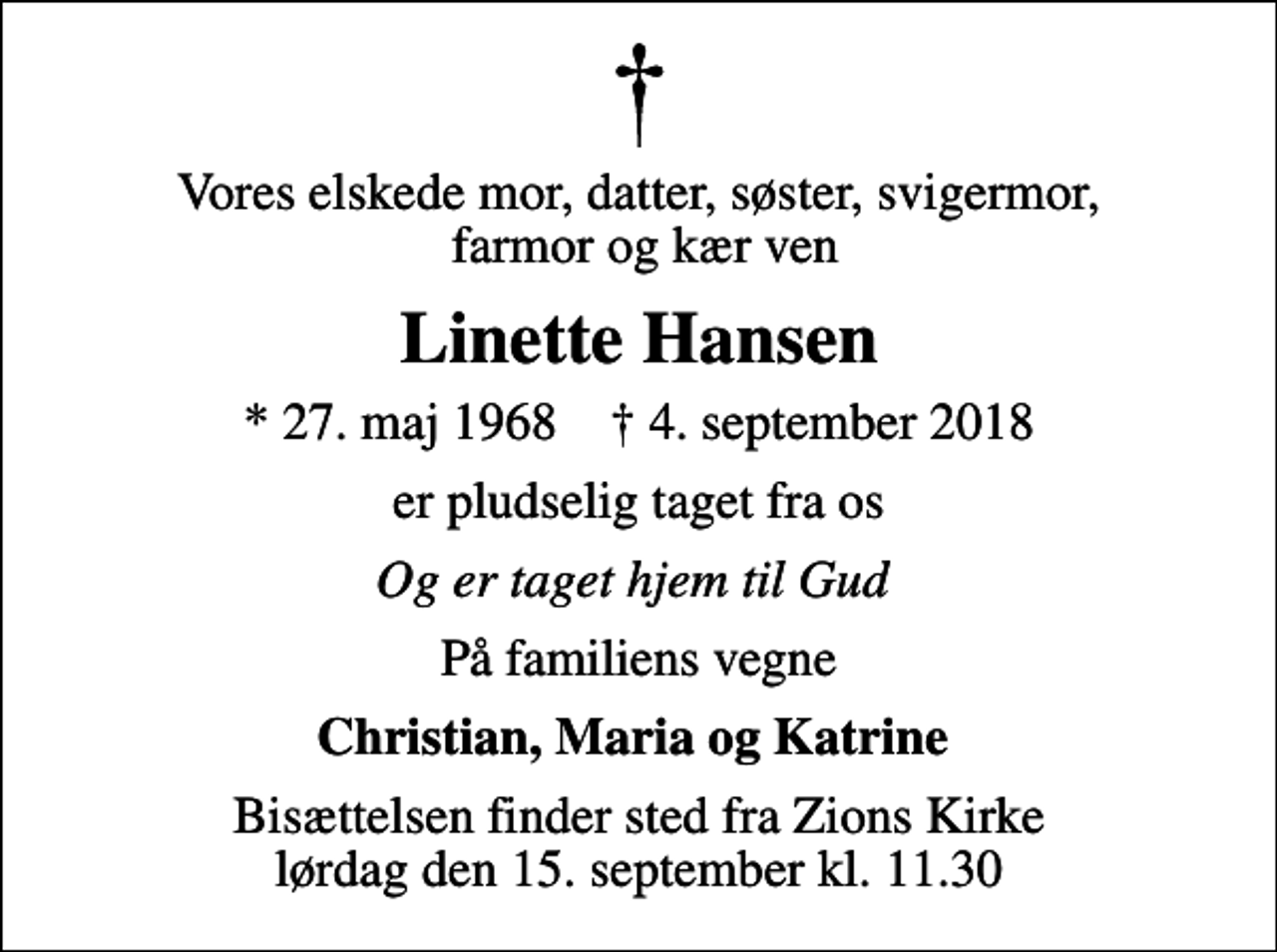 <p>Vores elskede mor, datter, søster, svigermor, farmor og kær ven<br />Linette Hansen<br />* 27. maj 1968 ✝ 4. september 2018<br />er pludselig taget fra os<br />Og er taget hjem til Gud<br />På familiens vegne<br />Christian, Maria og Katrine<br />Bisættelsen finder sted fra Zions Kirke lørdag den 15. september kl. 11.30</p>