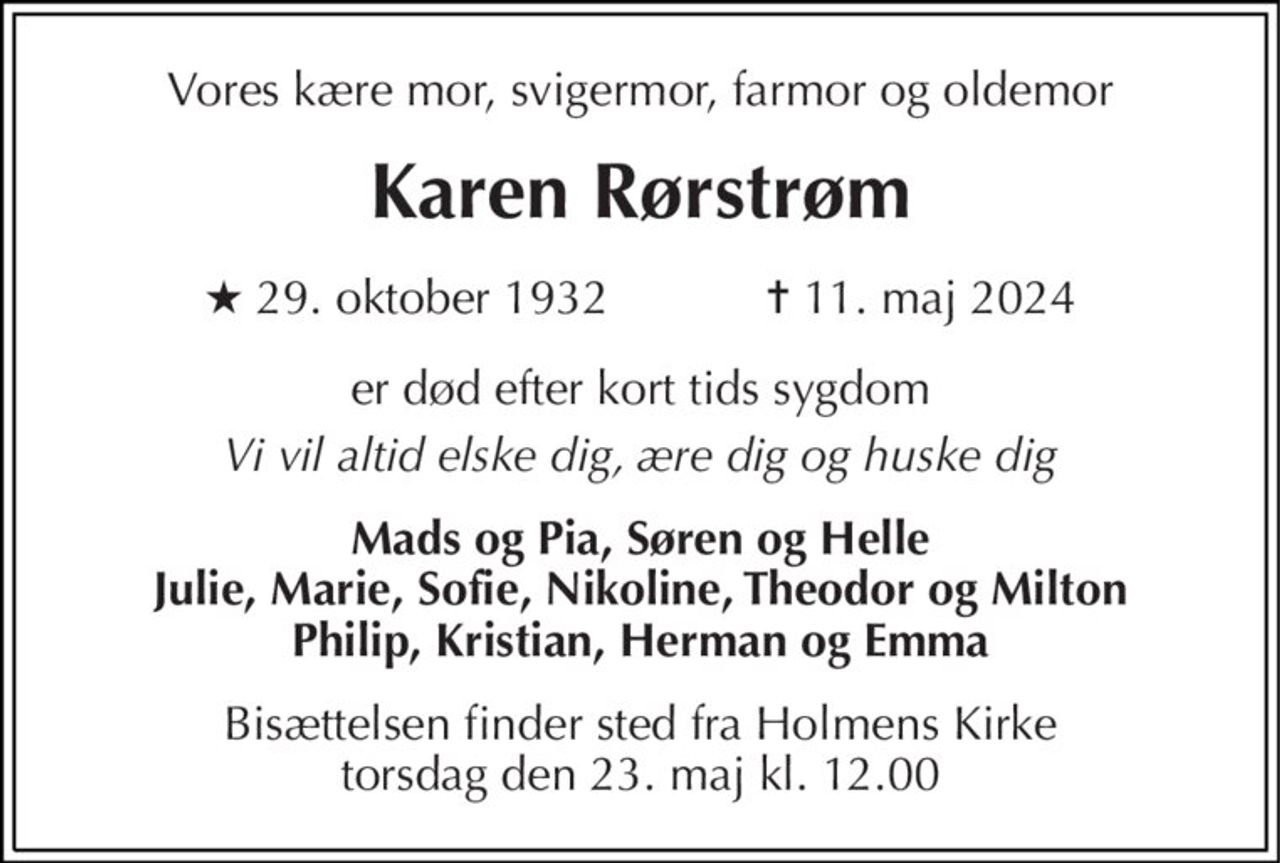 Vores kære mor, svigermor, farmor og oldemor 
Karen Rørstrøm 
★​ 29. oktober 1932​            ✝​ 11. maj 2024 
er død efter kort tids sygdom 
Vi vil altid elske dig, ære dig og huske dig 
Mads og Pia, Søren og Helle Julie, Marie, Sofie, Nikoline, Theodor og Milton Philip, Kristian, Herman og Emma 
Bisættelsen​ finder sted fra Holmens Kirke​ torsdag den 23. maj​ kl. 12.00