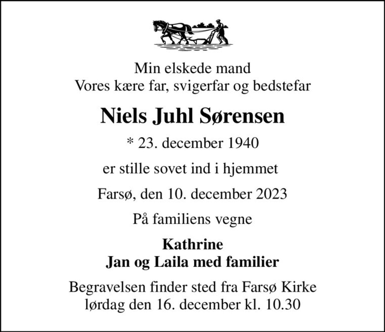 Min elskede mand Vores kære far, svigerfar og bedstefar
Niels Juhl Sørensen
* 23. december 1940
er stille sovet ind i hjemmet 
Farsø, den 10. december 2023
På familiens vegne
Kathrine Jan og Laila med familier
Begravelsen finder sted fra Farsø Kirke  lørdag den 16. december kl. 10.30
