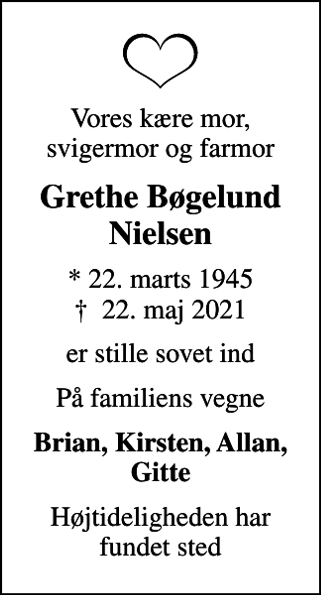 <p>Vores kære mor, svigermor og farmor<br />Grethe Bøgelund Nielsen<br />* 22. marts 1945<br />✝ 22. maj 2021<br />er stille sovet ind<br />På familiens vegne<br />Brian, Kirsten, Allan, Gitte<br />Højtideligheden har fundet sted</p>