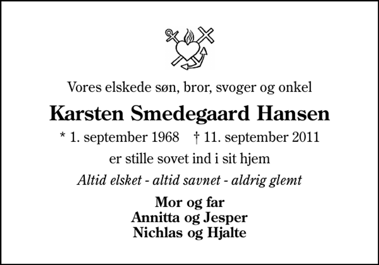 <p>Vores elskede søn, bror, svoger og onkel<br />Karsten Smedegaard Hansen<br />* 1. september 1968 ✝ 11. september 2011<br />er stille sovet ind i sit hjem<br />Altid elsket - altid savnet - aldrig glemt<br />Mor og far Annitta og Jesper Nichlas og Hjalte</p>
