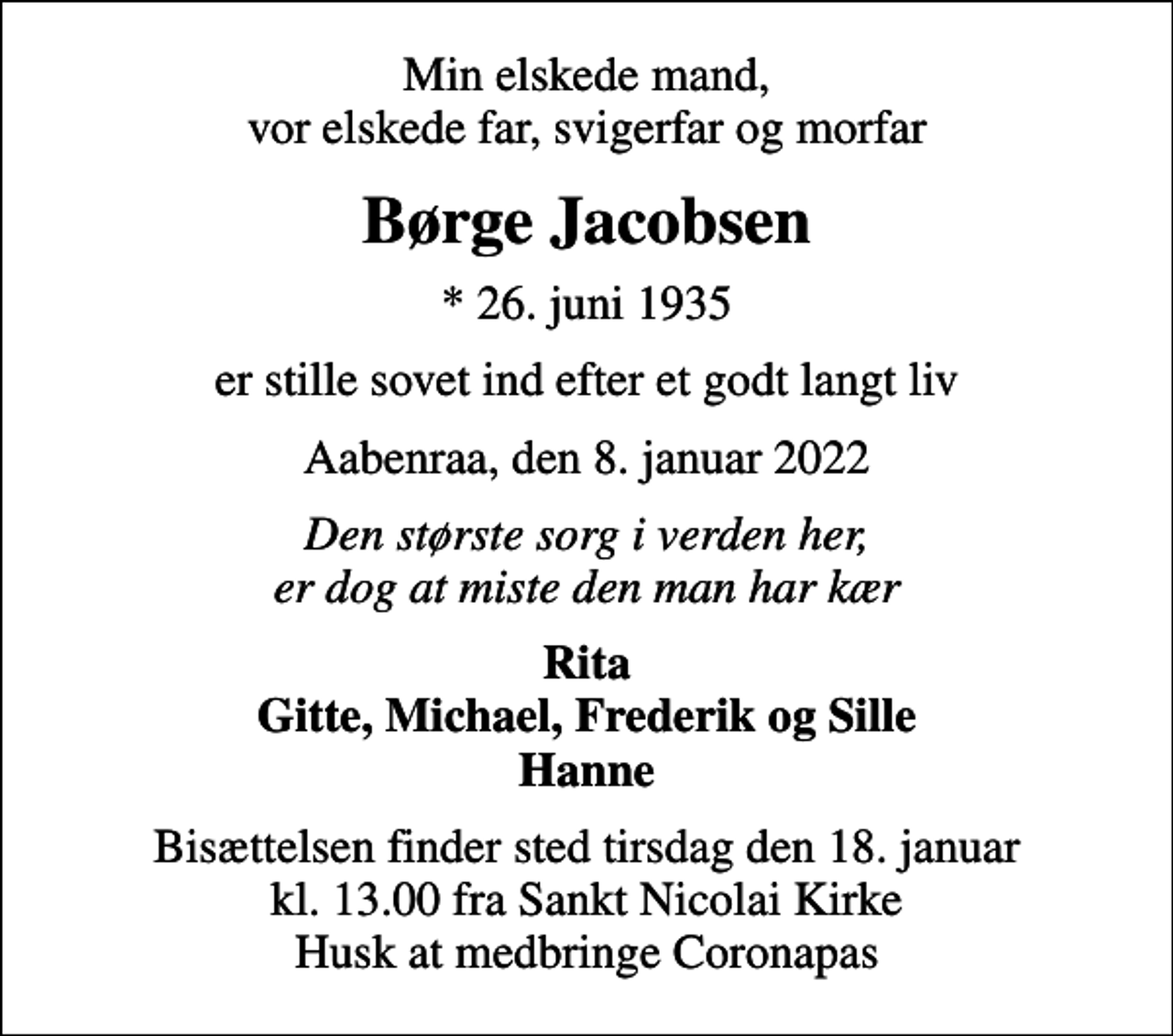 <p>Min elskede mand, vor elskede far, svigerfar og morfar<br />Børge Jacobsen<br />* 26. juni 1935<br />er stille sovet ind efter et godt langt liv<br />Aabenraa, den 8. januar 2022<br />Den største sorg i verden her, er dog at miste den man har kær<br />Rita Gitte, Michael, Frederik og Sille Hanne<br />Bisættelsen finder sted tirsdag den 18. januar kl. 13.00 fra Sankt Nicolai Kirke Husk at medbringe Coronapas</p>