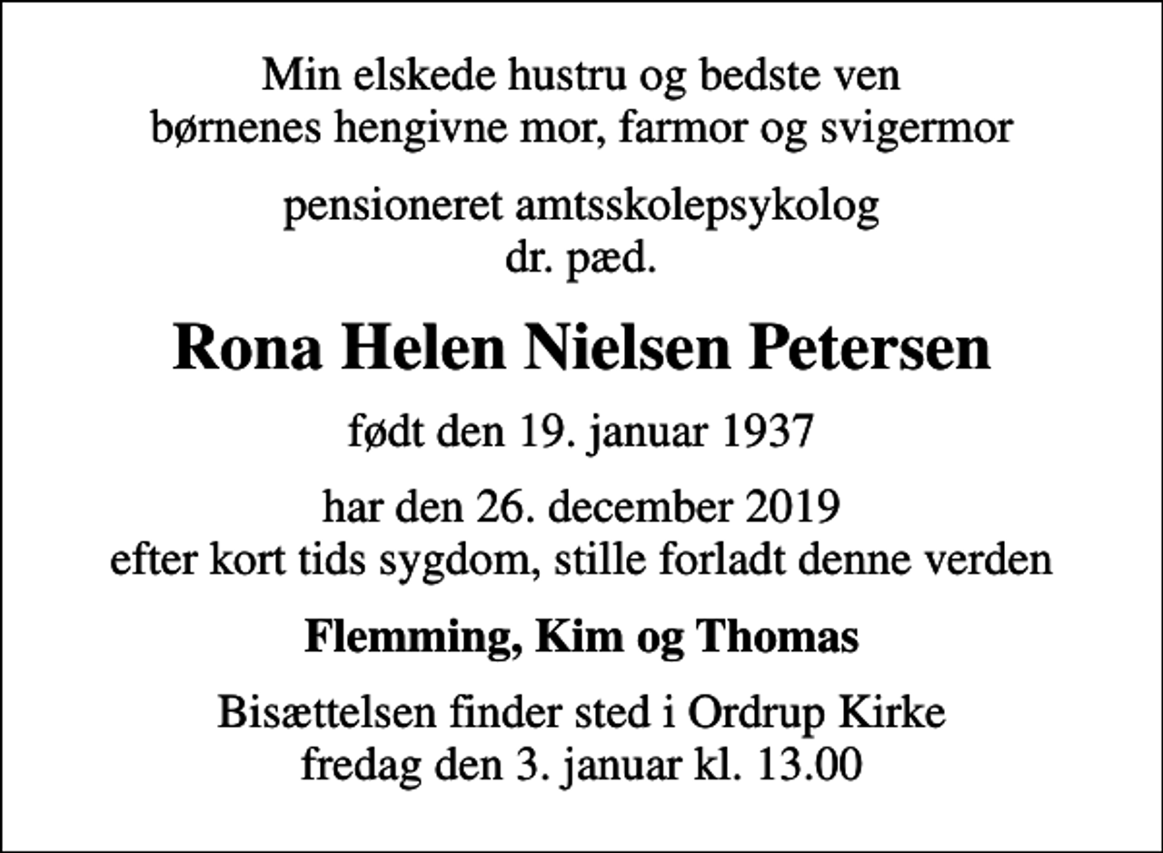 <p>Min elskede hustru og bedste ven børnenes hengivne mor, farmor og svigermor<br />pensioneret amtsskolepsykolog dr. pæd.<br />Rona Helen Nielsen Petersen<br />født den 19. januar 1937<br />har den 26. december 2019 efter kort tids sygdom, stille forladt denne verden<br />Flemming, Kim og Thomas<br />Bisættelsen finder sted i Ordrup Kirke fredag den 3. januar kl. 13.00</p>