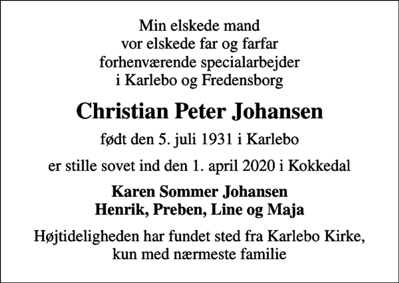 <p>Min elskede mand vor elskede far og farfar forhenværende specialarbejder i Karlebo og Fredensborg<br />Christian Peter Johansen<br />født den 5. juli 1931 i Karlebo<br />er stille sovet ind den 1. april 2020 i Kokkedal<br />Karen Sommer Johansen Henrik, Preben, Line og Maja<br />Højtideligheden har fundet sted fra Karlebo Kirke, kun med nærmeste familie</p>