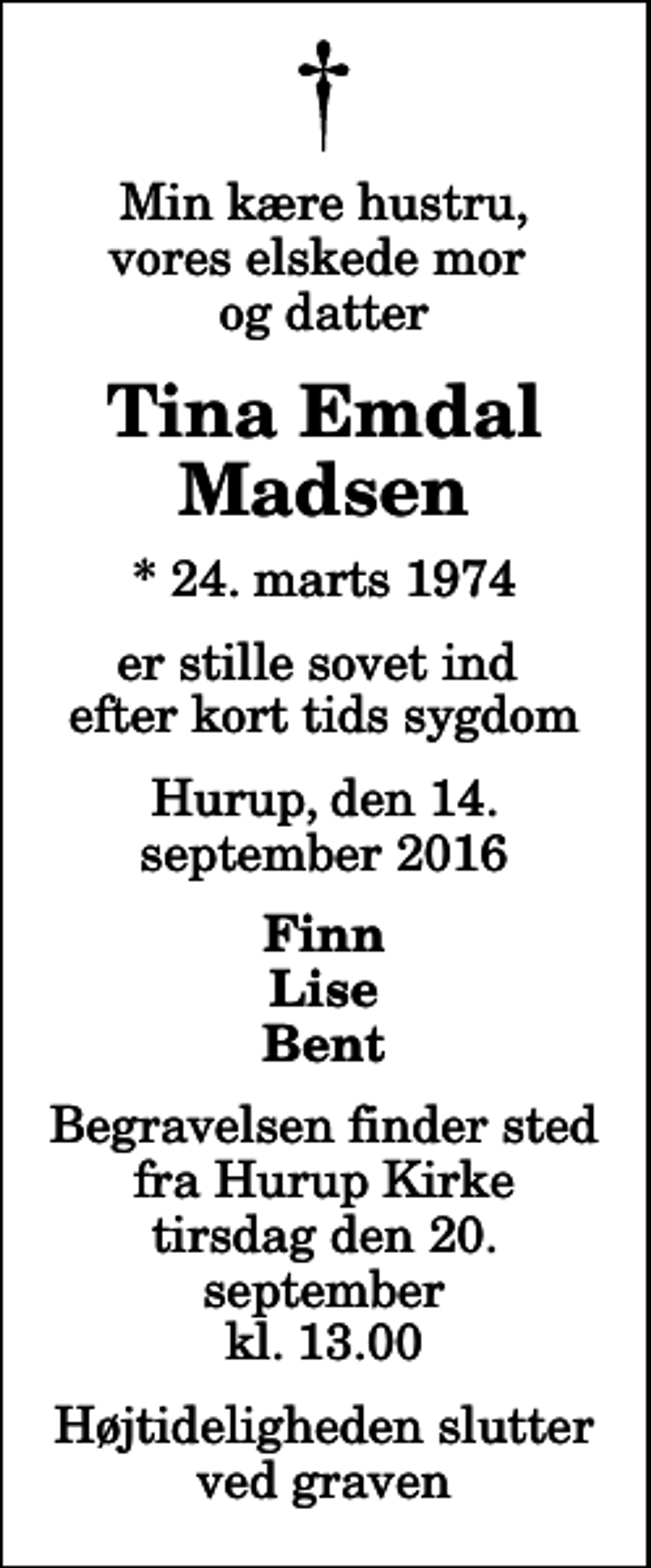 <p>Min kære hustru, vores elskede mor og datter<br />Tina Emdal Madsen<br />* 24. marts 1974<br />er stille sovet ind efter kort tids sygdom<br />Hurup, den 14. september 2016<br />Finn Lise Bent<br />Begravelsen finder sted fra Hurup Kirke tirsdag den 20. september kl. 13.00 Højtideligheden slutter ved graven</p>
