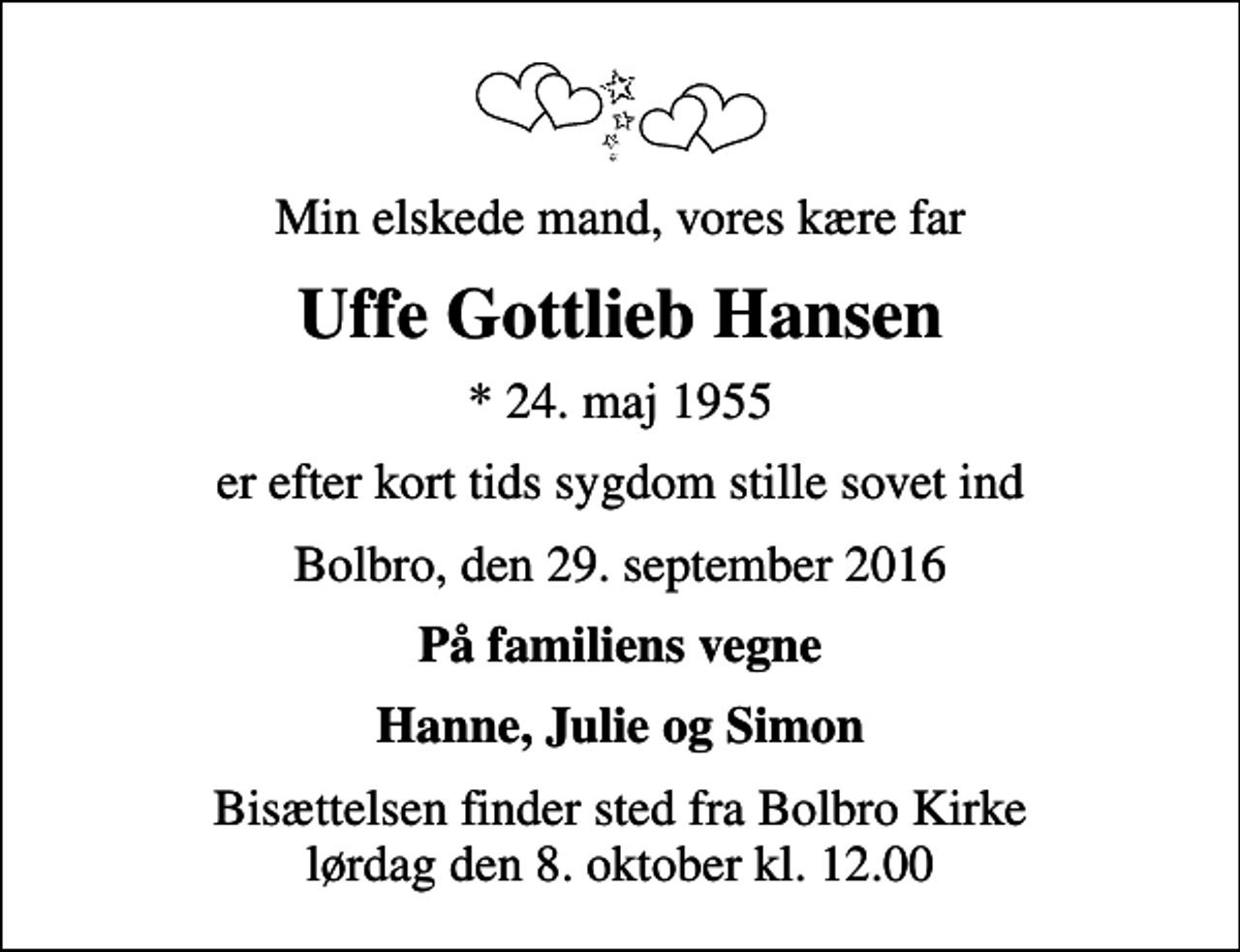 <p>Min elskede mand, vores kære far<br />Uffe Gottlieb Hansen<br />* 24. maj 1955<br />er efter kort tids sygdom stille sovet ind<br />Bolbro, den 29. september 2016<br />På familiens vegne<br />Hanne, Julie og Simon<br />Bisættelsen finder sted fra Bolbro Kirke lørdag den 8. oktober kl. 12.00</p>