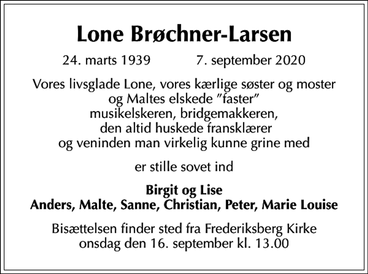 <p>Lone Brøchner-Larsen<br />24. marts 1939 7. september 2020<br />Vores livsglade Lone, vores kærlige søster og moster og Maltes elskede faster musikelskeren, bridgemakkeren, den altid huskede fransklærer og veninden man virkelig kunne grine med<br />er stille sovet ind<br />Birgit og Lise Anders, Malte, Sanne, Christian, Peter, Marie Louise<br />Bisættelsen finder sted fra Frederiksberg Kirke onsdag den 16. september kl. 13.00</p>