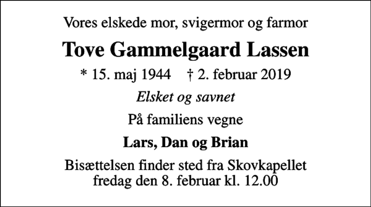 <p>Vores elskede mor, svigermor og farmor<br />Tove Gammelgaard Lassen<br />* 15. maj 1944 ✝ 2. februar 2019<br />Elsket og savnet<br />På familiens vegne<br />Lars, Dan og Brian<br />Bisættelsen finder sted fra Skovkapellet fredag den 8. februar kl. 12.00</p>