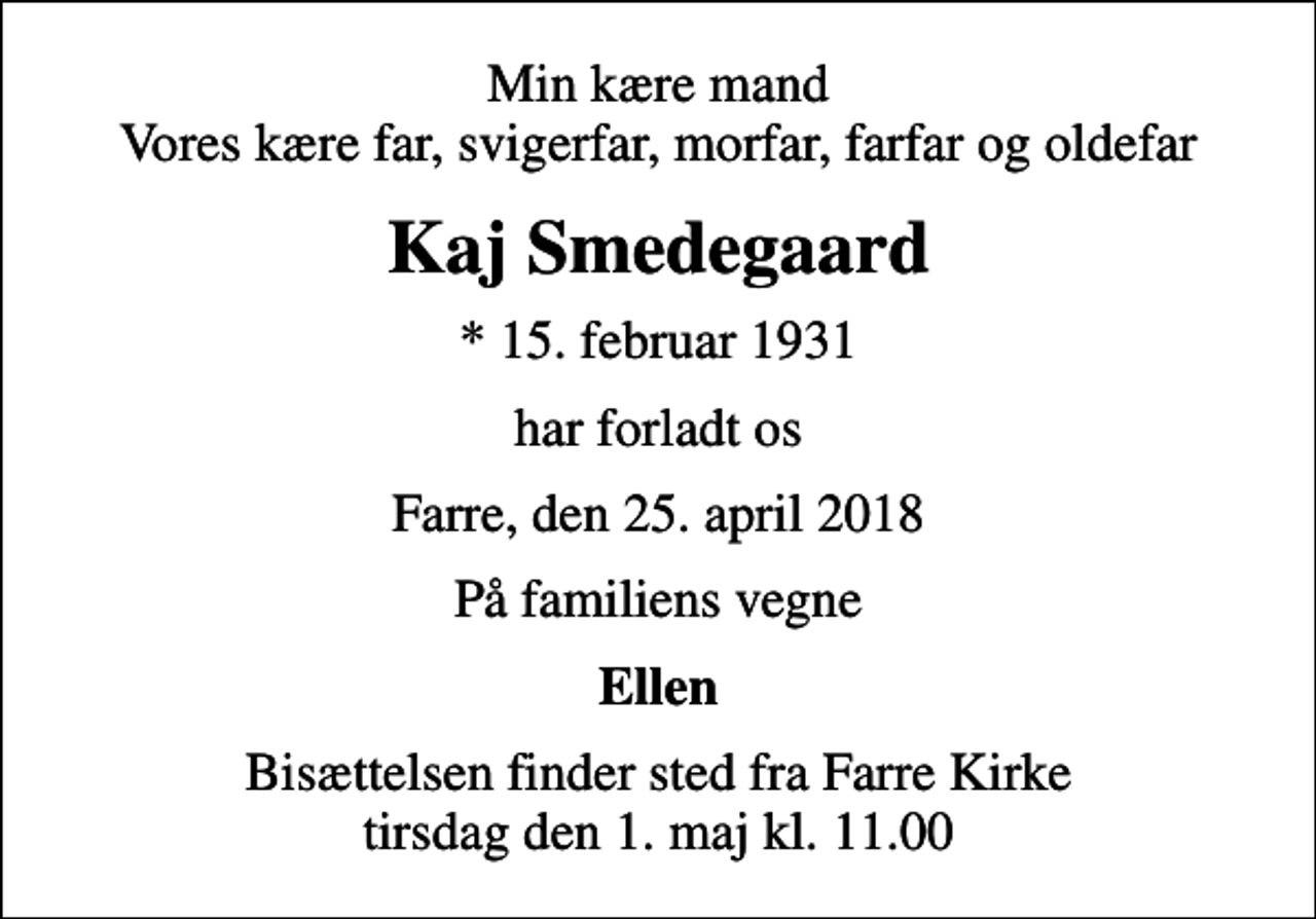 <p>Min kære mand Vores kære far, svigerfar, morfar, farfar og oldefar<br />Kaj Smedegaard<br />* 15. februar 1931<br />har forladt os<br />Farre, den 25. april 2018<br />På familiens vegne<br />Ellen<br />Bisættelsen finder sted fra Farre Kirke tirsdag den 1. maj kl. 11.00</p>