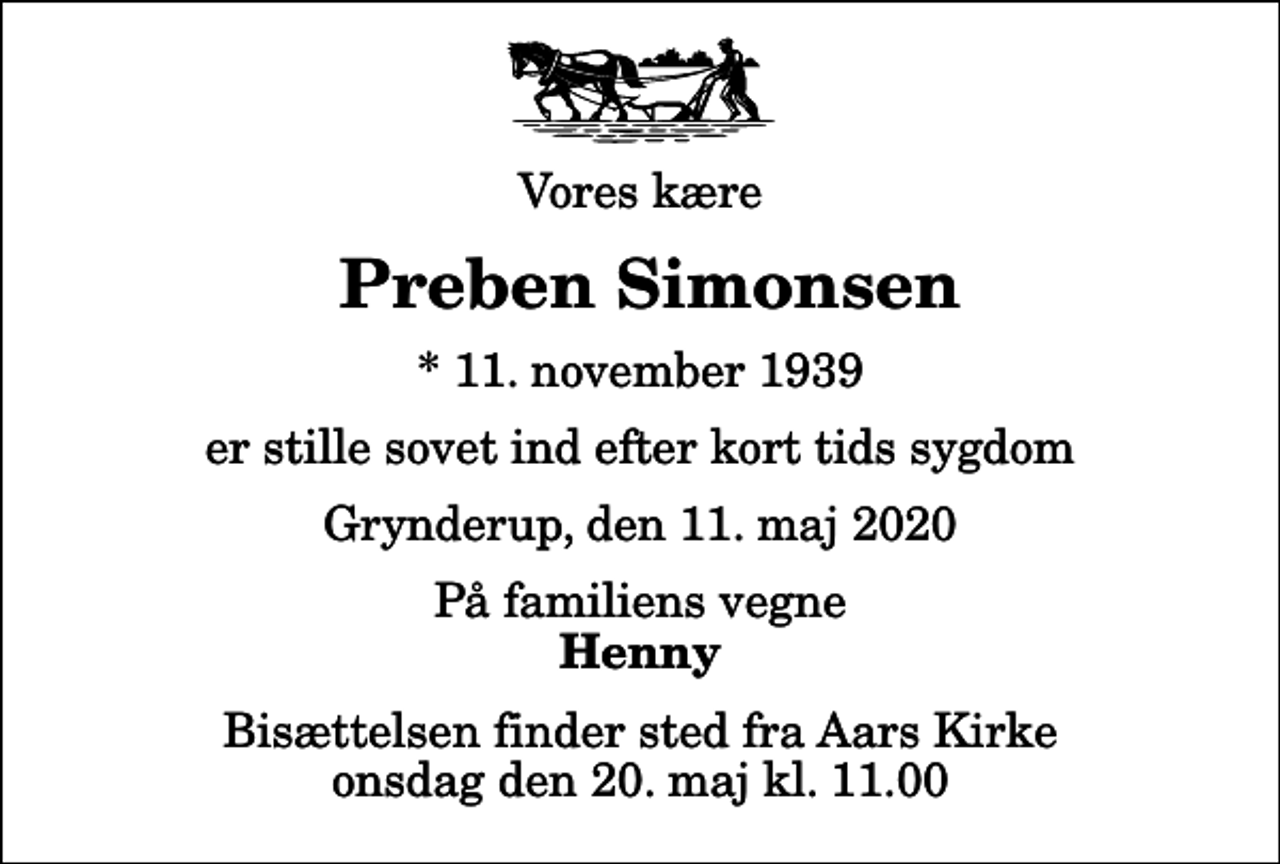 <p>Vores kære<br />Preben Simonsen<br />* 11. november 1939<br />er stille sovet ind efter kort tids sygdom<br />Grynderup, den 11. maj 2020<br />På familiens vegne<br />Henny<br />Bisættelsen finder sted fra Aars Kirke onsdag den 20. maj kl. 11.00</p>